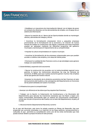 SAN FRANCISCO DE SALES - CUNDINAMARCA
• Establecer un mecanismo de intermediación laboral, con el objeto de poner
en contacto los oferentes con los demandantes de empleo, con el apoyo de un
sistema de información.
• Buscar la creación de un Banco de las Oportunidades donde se mantengan
ofertas y demandas de trabajos y oficios.
• Incentivar la formalización empresarial, micro y pequeñas empresas
promoviendo así́ la formalización de la economía y la creación de nuevas
fuentes de trabajo en condiciones más dignas, y logrando que estas empresas
puedan ser apoyadas mediante los diferentes programas del gobierno
municipal y nacional para el mejoramiento de su competitividad.
• Impulsar la cultura emprendedora en nuestro municipio
• Incentivar la formalización de las empresas unipersonales para que puedan
acceder a créditos más amplios y con tasas de interés justas.
• Promover la ruralidad de San Francisco como un eje estratégico para generar
trabajo con sostenibilidad.
2. Sostenibilidad y expansión de la economía.
• Buscar la construcción de acuerdos con la institucionalidad regional como
gremios, la banca, las instituciones educativas, las ong, las Cámaras de
Comercio, el SENA, para que nuestra economía genere muchos más empleos
de las que genera de manera natural.
•Impulsar la vinculación de la dinámica económica de San Francisco al resto
de la provincia del Gualivà y a las subregiones del Departamento en funciones
de las potencialidades de nuestro municipio.
3. Infraestructura para la competitividad
• Avanzar con eficiencia en las obras que hoy requiere San Francisco.
• Trabajar con la Nación, la Gobernación de Cundinamarca y los Municipios del
Departamento para ejecutar las inversiones necesarias que nos lleven a lograr una
mayor conectividad, permitiendo tejer un sistema de comunicación multimodal y
virtual que vincule a la provincia del Gualivá con el resto del Departamento, el país y el
mundo
4. Reconocimiento Departamental Nacional y turismo
En el caso del Municipio, este tema ha estado ausente en Planes de Desarrollo. Hay que
propender por acciones orientadas a su inserción en los flujos políticos, socioeconómicos y
culturales, lo que permitirá su consolidación como uno de los entes territoriales que más
pueda avanzar desde su propia iniciativa en este proceso.
 