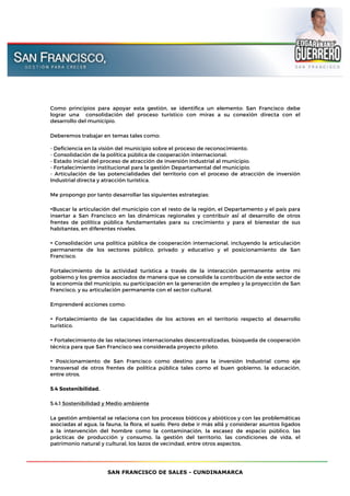 SAN FRANCISCO DE SALES - CUNDINAMARCA
Como principios para apoyar esta gestión, se identifica un elemento: San Francisco debe
lograr una consolidación del proceso turístico con miras a su conexión directa con el
desarrollo del municipio.
Deberemos trabajar en temas tales como:
- Deficiencia en la visión del municipio sobre el proceso de reconocimiento.
- Consolidación de la política pública de cooperación internacional.
- Estado inicial del proceso de atracción de inversión Industrial al municipio.
- Fortalecimiento institucional para la gestión Departamental del municipio.
- Articulación de las potencialidades del territorio con el proceso de atracción de inversión
Industrial directa y atracción turística.
Me propongo por tanto desarrollar las siguientes estrategias:
•Buscar la articulación del municipio con el resto de la región, el Departamento y el país para
insertar a San Francisco en las dinámicas regionales y contribuir así́ al desarrollo de otros
frentes de política pública fundamentales para su crecimiento y para el bienestar de sus
habitantes, en diferentes niveles.
• Consolidación una política pública de cooperación internacional, incluyendo la articulación
permanente de los sectores público, privado y educativo y el posicionamiento de San
Francisco.
Fortalecimiento de la actividad turística a través de la interacción permanente entre mi
gobierno y los gremios asociados de manera que se consolide la contribución de este sector de
la economía del municipio, su participación en la generación de empleo y la proyección de San
Francisco, y su articulación permanente con el sector cultural.
Emprenderé́ acciones como:
• Fortalecimiento de las capacidades de los actores en el territorio respecto al desarrollo
turístico.
• Fortalecimiento de las relaciones internacionales descentralizadas, búsqueda de cooperación
técnica para que San Francisco sea considerada proyecto piloto.
• Posicionamiento de San Francisco como destino para la inversión Industrial como eje
transversal de otros frentes de política pública tales como el buen gobierno, la educación,
entre otros.
5.4 Sostenibilidad.
5.4.1 Sostenibilidad y Medio ambiente
La gestión ambiental se relaciona con los procesos bióticos y abióticos y con las problemáticas
asociadas al agua, la fauna, la flora, el suelo. Pero debe ir más allá́ y considerar asuntos ligados
a la intervención del hombre como la contaminación, la escasez de espacio público, las
prácticas de producción y consumo, la gestión del territorio, las condiciones de vida, el
patrimonio natural y cultural, los lazos de vecindad, entre otros aspectos.
 