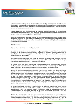 SAN FRANCISCO DE SALES - CUNDINAMARCA
• Fortalecimiento de los procesos de educación ambiental, ligados a la cultura ciudadana, para
incidir sobre las relaciones entre las personas y de las personas con el entorno, mediante mesas
ambientales, redes sociales e interinstitucionales, medios de información y comunicación, en
torno a todos los proyectos anteriores.
• En el área rural, hay disminución de las prácticas productivas, abuso de agroquímicos,
dificultades de comercialización, que requieren la protección de actividades agroecológicas
concurrentes con una estrategia de competitividad.
En todo caso se requiere de un pacto social en torno a la construcción de municipio articulado
a la región con visión de largo plazo, basada en ejercicios de planeación que mejoren el índice
de desarrollo humano, más allá́ de los límites de San Francisco y dirigido a la creación del
cluster del medio ambiente.
5.4.2 Ruralidad
Naturaleza y tradición con desarrollo y equidad
La huella carbono, mide la cantidad de tierra y agua que requiere una población humana para
producir los recursos que consume y para absorber sus desechos, tomando en cuenta la
tecnología existente, en otras palabras, mide el consumo que un país, ciudad, municipio o
individuo hace de la naturaleza.
Esto demuestra la necesidad que tiene la provincia del Gualivá de planificar y actuar
conjuntamente con los territorios de los municipios en la búsqueda del desarrollo, al tiempo
que logra un desarrollo armónico y sostenible en la región.
El acuerdo mayor que tendrá́ que lograr el municipio, y los demás municipios de la provincia
del Gualivá, será́ la suscripción de un Acuerdo Medioambiental, que a semejanza del contrato
social suscrito por la humanidad nos permita convivir, esta vez, con la naturaleza.
Somos un municipio netamente campesino, la mayoría de familias que ahora ocupan un
espacio en el área urbana descienden de familias que tuvieron su origen en alguna de las
veredas del municipio, razón está que nos demuestra que somos una comunidad netamente
campesina. Es por eso que para mí es importante mantener viva la conexión que existe entre
lo rural y lo urbano, planificando el mejoramiento y mantenimiento de las vías que de las
veredas conducen al municipio, para que sus habitantes tengan una fácil movilización. En
casos como salud y más específicamente en lo que tiene que ver con las mujeres en estado de
gravidez se podrá agilizar la capacidad de respuesta si las vías están en buen estado, así mismo
los estudiantes que de las veredas se dirigen al municipio por medio del transporte escolar lo
podrán hacer en menor tiempo.
El Gobierno municipal garantizará el mejoramiento de las Condiciones de vida en el campo y
el fortalecimiento de la producción agrícola que permitan desarrollar programas
agropecuarios para así generar bases importantes para el autoabastecimiento y
comercialización de productos agrícolas y pecuarios de nuestra comunidad, para eso
mantendremos una adecuada infraestructura vial.
Conscientes de la vocación agrícola y pecuaria de nuestro municipio, será una prioridad para la
administración brindar la asistencia técnica a los productores agrícolas en sus diversas
modalidades así como el apoyo a los pequeños y medianos productores de leche. Todo se
realizara con el acompañamiento de un equipo profesional y técnico, que tenga además
 