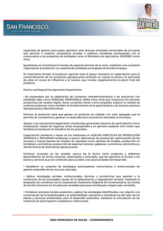 SAN FRANCISCO DE SALES - CUNDINAMARCA
capacidad de gestión para poder gestionar ante diversas entidades territoriales de tal suerte
que permita a nuestros campesinos acceder a políticas novedosas acompasado con la
convocatoria a los proyectos de entidades como el Ministerio de Agricultura, INCODER, entre
otros.
Igualmente se incentivará el manejo de especies bovinas de la zona, mediante una constante
capacitación al productor con asesoría de entidades encargadas de brindar el apoyo.
Es importante brindar al productor agrícola todo el apoyo necesario en capacitación para la
comercialización de los productos agropecuarios teniendo en cuenta la oferta y la demanda
de estos en zonas de influencia a la nuestra, que incidan negativamente al precio final del
producto.
Para lo cual Seguiré́ los siguientes lineamientos:
• Se propenderá por la celebración de convenios interadministrativos o de asociación con
entidades tales como FEDEGAN, FEDEPANELA, SENA entre otros que involucren los sectores
productivos de nuestra región. Estos convenios tienen como propósito mejorar la calidad de
nuestros productos como también el fortalecimiento de la agroindustria y las buenas prácticas
Agropecuarias y Manufactureras.
Orientar al productor para que genere un producto de calidad, con valor agregado que le
permita ser competitivo y generar un desarrollo socio económico favorable al municipio.
Apoyar a las asociaciones legalmente constituidas generando espacios de participación micro
empresarial, ruedas de negocios, ferias empresariales y en general cualquier otro medio que
fortalezca el producto en beneficio de los asociados.
Capacitación tendiente a lograr en los habitantes en NUEVAS PRÁCTICAS DE PRODUCCIÓN
AGRÍCOLA y PECUARIAS tendientes a buscar alternativas de producción optimización de los
recursos y nuevas fuentes de empleo. En ejemplos como siembra de frutales, producción en
hortalizas y aromáticas, producción de especies menores, galpones, cunicultura, porcicultura y
demás formas de alternativas agropecuarias.
Construir acuerdos en las veredas, acerca de la forma cómo podemos y debemos
desarrollarnos de forma conjunta, responsable y articulada, que les garantice el acceso a los
bienes y servicios que son condición para acceder a las oportunidades del desarrollo.
• Establecer un conjunto de estrategias participativas, comunitarias e institucionales de
gestión sostenible de los recursos naturales,
• Aplicar estrategias sociales, institucionales, técnicas y económicas que aporten a la
contención de las principales causas de la deforestación y degradación forestal, mediante la
búsqueda de convenios con la Corporación Autónoma Regional de Cundinamarca, las Juntas
de Acción Comunal, los Acueductos veredales para que contribuyan a lograr este cometido.
• Fortalecer procesos locales existentes y aplicar las estrategias identificadas, con relación a la
conservación de la biodiversidad y la sostenibilidad, valoración y transferencia del valor de los
bienes y servicios ambientales, para el desarrollo sostenible, mediante la articulación de las
instancias de participación ciudadana e institucional.
 