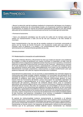 SAN FRANCISCO DE SALES - CUNDINAMARCA
• Buscar la reducción real de la pobreza mediante la conservación del bosque con el apoyo a
los proyectos productivos de comunidades locales y la Corporación Autónoma Regional de
Cundinamarca, la puesta en marcha de procesos participativos (locales) en pro del manejo
adecuado de los ecosistemas y de procesos para aumentar la actividad agrícola sostenible.
• Promover el ecoturismo.
• Hacer una planeación estratégica que dé cuenta de cuáles son los tiempos justos para
realizar los mantenimientos a cada una de las vías que conducen a las diez veredas al
municipio.
Hacer mantenimientos a las vías que de las veredas conducen al municipio, procurando el
asocio con las Juntas de Acción Comunal y los Acueductos rurales para que exista una
conexión entre el gobierno y el pueblo y así comprometernos tanto ciudadanía como
administración en el mantenimientos periódico de las vías.
5.5Institucionalidad
5.5.1 Modernización e innovación en la administración
Para poder enfrentar eficiente y eficazmente los retos que implica la solución a los problemas
de irrespeto y la falta de pertenecía con nuestro municipio, la inequidad y el bajo nivel de
desarrollo humano integral de los habitantes de San Francisco se hace necesario y conveniente
optimizar la capacidad institucional del municipio de San Francisco, lideraremos un proceso
en el cual, después de un riguroso examen y autoevaluación, y de darle una mirada al futuro
que queremos construir entre todos, responsablemente, de la mano con los miembros de la
Administración municipal, propiciemos y estructuremos su propia transformación para que
podamos responder a las cada vez mayores demandas de la ciudadanía.
Generalmente los gobernantes, una vez asumida su responsabilidad, han intentado adaptar las
instituciones para poder entregar mejores resultados a la comunidad. Esa percepción de la
necesidad de mejorar el rendimiento de sus entidades, ha chocado con la forma como se ha
abordado el problema, pues estas recurrentes reformas institucionales generan un gran
trauma entre los funcionarios del Estado y pocas veces logran los resultados esperados. De
manera general y equivocadamente, en el sector público se asimila modernización con
disminución del personal y afectación del ambiente laboral. Pocas veces se consideran
alternativas. Esta actitud refleja la forma como muchos funcionarios y dirigentes entienden la
dimensión del ser humano. Para ellos, los ciudadanos, las comunidades y el recurso humano
con que cuentan en las instituciones para adelantar las tareas de gobierno, se han convertido
en problemas o generadores de problemas. Nosotros consideramos al ser humano como parte
del éxito, factor determinante en la construcción de soluciones a los problemas del territorio y,
por tanto, nuestro compromiso en el proceso de transformación de la institucionalidad pública
en San Francisco, será́ potenciar y empoderar al ser humano, a empleados y trabajadores
públicos como parte esencial de la tarea en que estamos empeñados.
El capítulo de institucionalidad involucra necesariamente, la vinculación y el esfuerzo
mancomunado entre el sector público y los particulares. Por lo general, existe un divorcio que
resulta inconveniente, causa grandes dificultades para generar soluciones y oportunidades, y
para activar el desarrollo económico y social del municipio. El sector público deberá́ acercarse,
manteniendo su función social, a los esquemas de desempeño y eficacia de los particulares,
mientras que el los particulares también deberán buscar, manteniendo sus intereses
 