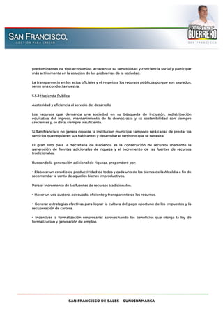 SAN FRANCISCO DE SALES - CUNDINAMARCA
predominantes de tipo económico, acrecentar su sensibilidad y conciencia social y participar
más activamente en la solución de los problemas de la sociedad.
La transparencia en los actos oficiales y el respeto a los recursos públicos porque son sagrados,
serán una conducta nuestra.
5.5.2 Hacienda Publica
Austeridad y eficiencia al servicio del desarrollo
Los recursos que demanda una sociedad en su búsqueda de inclusión, redistribución
equitativa del ingreso, mantenimiento de la democracia y su sostenibilidad son siempre
crecientes y, se diría, siempre insuficiente.
Si San Francisco no genera riqueza, la institución municipal tampoco será́ capaz de prestar los
servicios que requieren sus habitantes y desarrollar el territorio que se necesita.
El gran reto para la Secretaria de Hacienda es la consecución de recursos mediante la
generación de fuentes adicionales de riqueza y el incremento de las fuentes de recursos
tradicionales.
Buscando la generación adicional de riqueza, propenderé́ por:
• Elaborar un estudio de productividad de todos y cada uno de los bienes de la Alcaldía a fin de
recomendar la venta de aquellos bienes improductivos.
Para el Incremento de las fuentes de recursos tradicionales:
• Hacer un uso austero, adecuado, eficiente y transparente de los recursos.
• Generar estrategias efectivas para lograr la cultura del pago oportuno de los impuestos y la
recuperación de cartera.
• Incentivar la formalización empresarial aprovechando los beneficios que otorga la ley de
formalización y generación de empleo.
 