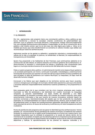 SAN FRANCISCO DE SALES - CUNDINAMARCA
1. INTRODUCCIÓN
1.1 EL PRESENTE
Por mis aspiraciones, este proyecto tiene una connotación política y ética, política ya que
busca transformar y renovar la sociedad, creando condiciones de gobernabilidad que
permitan, que un gobierno municipal eficiente y transparente, trabaje mancomunadamente
con una sociedad sanfranciscana participativa y responsable, en pro de la construcción de lo
público y del interés común, que no es otro que una vida digna para todos; y ética, en la
medida que busca que esta transformación se convierta en valores morales cuya validez sea
reconocida por todos los sanfranciscanos.
Aspiramos suscitar en las gentes su adhesión y aceptación voluntaria y comprometida a los
valores de la vida y la equidad, la justicia y la solidaridad, la libertad y la responsabilidad, la
transparencia y la honestidad.
Quiero hoy proponerle a los habitantes de San Francisco, que continuemos adelante en la
construcción de este ideario, en alianza estrecha con el futuro gobierno de Cundinamarca, re-
direccionando lo necesario y construyendo los planes y programas más convenientes para
lograr un municipio donde se avance en la construcción del desarrollo humano integral.
Fieles a nuestro proyecto ético político, mi administración tendrá́ como bases el buen gobierno
y la sociedad participante, así́ mismo, continuaré incansable, metodológica y sistémicamente
la búsqueda de procesos que aporten a la solución del que sigue siendo el macro-problema de
esta sociedad: La falta de pertenecía con nuestro Municipio, La inequidad y El bajo nivel de
desarrollo humano integral.
Convocaré a los líderes que sean elegidos en los territorios vecinos para hacer acuerdos,
construir sinergias que convengan al municipio, donde todos aportemos, para que articulando
y aunando esfuerzos responsablemente resolvamos nuestros problemas y nos proyectemos al
futuro.
Esta propuesta parte de lo que considero son las cinco mayores amenazas para nuestro
municipio: La falta de pertenecía y de identidad con nuestro municipio, La inequidad
rampante, La precaria sostenibilidad, Los bajos niveles de desarrollo y una Débil
institucionalidad. Es necesario acometer estos cinco frentes de manera conjunta, pues están
estrechamente imbricados y hay que hacerlo de manera innovadora, evitando repetir las
acciones numerosas y bienintencionadas del pasado que no han producido los resultados
esperados; en corresponsabilidad con toda la sociedad plural y diversa, pues el estado local o
los gobernante solos, no logran las transformaciones requeridas; ejerciendo el poder con una
clara voluntad de servicio, en busca de la eficacia y la eficiencia y en total transparencia ante la
ciudadanía.
Punto de partida de este programa será recuperar la identidad que los sanfranciscanos hemos
perdido y el reconocimiento de las grandezas de nuestro municipio, la exaltación de nuestros
símbolos, la construcción de un tejido social fundamentado en el amor por nuestra tierra. Una
sociedad inequitativa que ha olvidado la proposición y la escala de valores dentro de los
miembros de la sociedad, el respeto por los derechos del otro la importancia de generar sanos
espacios de recreación para el esparcimiento de la FAMILIA, el goce de los niños en actividades
deportivas y lúdicas, el aprovechamiento de los jóvenes en espacios culturales y el
 