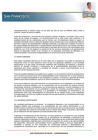 SAN FRANCISCO DE SALES - CUNDINAMARCA
acompañamiento al adulto mayor en los años de vida en que su FAMILIA debe cuidar y
sostener a quien fomenta su legado.
Todos los programas y acciones de este gobierno estarán dirigidos a acometer estos cuatro
retos de los cuales, el respeto y el reconocimiento de la vida como valor supremo y el
establecimiento de las condiciones que la honran, son el fundamento básico a seguir; La
equidad entendida como la oferta de aquellos bienes sociales que como condiciones básicas,
permiten superar las desigualdades originales (naturales y sociales) que impiden el acceso a
las oportunidades del desarrollo; La sostenibilidad natural del territorio, que facilita mantener
el equilibrio entre las condiciones ambientales y naturales del territorio y las necesidades de la
población con el fin de asegurar la existencia de los recursos necesarios a las generaciones
futuras; El desarrollo, innato al ser humano en su búsqueda incansable de felicidad; y La
institucionalidad, instrumento indispensable en la construcción de los anteriores.
1.2.1 BUEN GOBIERNO
Para lograr resultados efectivos en el corto plazo de un gobierno municipal, es necesaria la
interacción entre un buen gobierno como el que me propongo adelantar y una sociedad
participante a la que estoy convocando mediante este Programa de Gobierno y proyecto
político. Es aquella, condición y fundamento de la gobernabilidad, entendida como la
capacidad que tienen gobierno y sociedad de acordar y actuar armoniosamente en la
dirección de los intereses de todos.
Fruto de la gobernabilidad en lo político es lo público, en lo económico-social es el desarrollo y
en lo moral es la justicia social. Es la gobernabilidad como conjunción de un buen gobierno
con una sociedad participante la que posibilita la creación, circulación y garantía de bienes
públicos para toda la población, que es, en última instancia en lo que consiste la equidad.
Como buen gobierno, esta administración se comprometerá́ con la legalidad y el cuidado de
los bienes (y dineros) públicos, con el cumplimiento de sus funciones de manera honesta,
responsable, eficiente y transparente, con los procesos de veeduría y control ciudadano y con
la interacción permanente con la ciudadanía a través de consultas, acuerdos y alianzas, en
escenarios de participación abiertos a la pluralidad y la diversidad, sin exclusiones y sin
polarización. Para esto, fomentaremos la formación de un capital social y una ciudadanía
corresponsable, con el fin de cualificar sus ejercicios de participación y consolidarlos como ejes
de gobernabilidad.
1.2.2 SOCIEDAD PARTICIPANTE
Por sociedad participante se entiende, la ciudadanía dispuesta a ser corresponsable en un
proyecto político que contribuye a la consolidación de una cultura democrática y a la
transformación social del municipio, el punto de partida de esta es el capital social, que resulta
de la capacidad que posee la comunidad (rural y urbana) para llegar a acuerdos y ejercerlos
por la realización de esos objetivos comunes de desarrollo social.
Propongo a los habitantes de San Francisco, Un buen gobierno en acuerdo con una sociedad
participante, comprometida a trabajar por la recuperación de identidad y pertenencia de
nuestros habitantes, la equidad y la sostenibilidad, generando así las condiciones básicas (Que
superan inequidades originales para convertirse en requisitos de acceso a las oportunidades
del desarrollo), ofreciendo oportunidades (Como aquellos bienes y servicios disponibles y
accesibles a quienes ya han alcanzado las condiciones básicas) y desarrollando las
competencias necesarias para participar en la construcción de una sociedad distributiva y
 