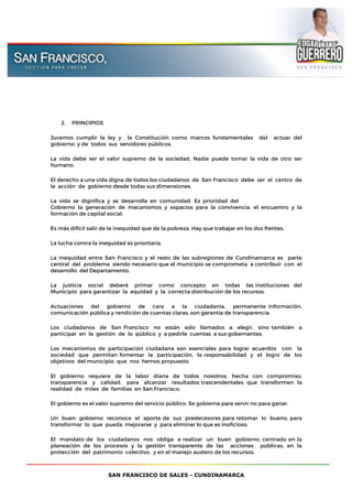 SAN FRANCISCO DE SALES - CUNDINAMARCA
2. PRINCIPIOS
Juramos cumplir la ley y la Constitución como marcos fundamentales del actuar del
gobierno y de todos sus servidores públicos.
La vida debe ser el valor supremo de la sociedad. Nadie puede tomar la vida de otro ser
humano.
El derecho a una vida digna de todos los ciudadanos de San Francisco debe ser el centro de
la acción de gobierno desde todas sus dimensiones.
La vida se dignifica y se desarrolla en comunidad. Es prioridad del
Gobierno la generación de mecanismos y espacios para la convivencia, el encuentro y la
formación de capital social.
Es más difícil salir de la inequidad que de la pobreza. Hay que trabajar en los dos frentes.
La lucha contra la inequidad es prioritaria.
La inequidad entre San Francisco y el resto de las subregiones de Cundinamarca es parte
central del problema siendo necesario que el municipio se comprometa a contribuir con el
desarrollo del Departamento.
La justicia social deberá primar como concepto en todas las instituciones del
Municipio para garantizar la equidad y la correcta distribución de los recursos.
Actuaciones del gobierno de cara a la ciudadanía, permanente información,
comunicación pública y rendición de cuentas claras, son garantía de transparencia.
Los ciudadanos de San Francisco no están solo llamados a elegir, sino también a
participar en la gestión de lo público y a pedirle cuentas a sus gobernantes.
Los mecanismos de participación ciudadana son esenciales para lograr acuerdos con la
sociedad que permitan fomentar la participación, la responsabilidad y el logro de los
objetivos del municipio que nos hemos propuesto.
El gobierno requiere de la labor diaria de todos nosotros, hecha con compromiso,
transparencia y calidad, para alcanzar resultados trascendentales que transformen la
realidad de miles de familias en San Francisco.
El gobierno es el valor supremo del servicio público. Se gobierna para servir no para ganar.
Un buen gobierno reconoce el aporte de sus predecesores para retomar lo bueno, para
transformar lo que pueda mejorarse y para eliminar lo que es inoficioso.
El mandato de los ciudadanos nos obliga a realizar un buen gobierno, centrado en la
planeación de los procesos y la gestión transparente de las acciones públicas, en la
protección del patrimonio colectivo, y en el manejo austero de los recursos.
 
