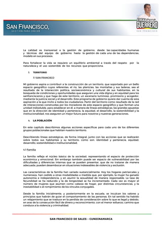 SAN FRANCISCO DE SALES - CUNDINAMARCA
La calidad es transversal a la gestión de gobierno, desde las capacidades humanas
y técnicas del equipo de gobierno hasta la gestión de cada una de las dependencias,
modelo en sus procesos.
Para fortalecer la vida se requiere un equilibrio ambiental a través del respeto por la
naturaleza y el uso sostenible de los recursos que proporciona.
3. TERRITORIO
3.1 SAN FRANCISCO
Mi gobierno aspira a contribuir a la construcción de un territorio, que soportado por un bello
espacio geográfico cuyos referentes: el rio, las planicies, las montañas y sus laderas, sea el
resultado de la interacción política, socioeconómica y cultural de sus habitantes, en la
búsqueda de condiciones y oportunidades que aseguren una vida digna y en equidad para los
sanfranciscanos y que haga de este territorio, un escenario luminoso, promisorio y acogedor,
mediante la justicia social y el desarrollo. Este programa de gobierno quiere dar cuenta de esta
aspiración a la que invito a todos los ciudadanos: Partir del territorio como resultado de la red
de interacciones construidas por los moradores de este espacio geográfico y que forman una
unidad indisoluble, para establecer en él, a manera de líneas estratégicas, las grandes apuestas
que en la dirección de identidad y pertenecía, la equidad, el desarrollo, la sostenibilidad y la
institucionalidad, nos aseguren un mejor futuro para nosotros y nuestras generaciones.
4. LA POBLACIÓN
En este capítulo describimos algunas acciones específicas para cada uno de los diferentes
grupos poblacionales que habitan nuestro territorio.
Describiendo líneas estratégicas, de forma integral, junto con las acciones que se realizarán
sobre todos sus habitantes y su territorio, como son: identidad y pertenecía, equidad,
desarrollo, sostenibilidad e institucionalidad.
4.1 Familia
La familia refleja el núcleo básico de la sociedad, representando el espacio de protección
económica y emocional. Sin embargo también puede ser espacio de vulnerabilidad por las
dificultades y diferencias internas que se pueden presentar, que de no tratarse de manera
adecuada, pueden desembocar en situaciones indeseables de violencia y exclusión.
Las características de la familia han variado sustancialmente. Hoy los hogares patriarcales y
numerosos, han cedido a otras modalidades a medida que, por ejemplo, la mujer ha ganado
autonomía e independencia, y en asumir la sexualidad de manera responsable. La tasa de
fecundidad se ha reducido y la de longevidad se ha incrementado. Cada vez es mayor el
número de mujeres que asumen como cabeza de hogar, por distintas circunstancias, y la
inestabilidad o el rompimiento de los vínculos conyugales.
Desde la familia inicialmente, y posteriormente en la escuela, se inculcan los valores y
principios que habrán de guiar el comportamiento de las personas. En tal sentido ha habido
un relajamiento que se traduce en la perdida de consideración sobre lo que es legal y debido,
en aras de la consecución fácil de dinero y reconocimiento, con el menor esfuerzo, camino que
conduce a la violencia y criminalidad.
 
