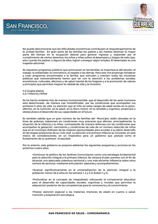SAN FRANCISCO DE SALES - CUNDINAMARCA
No puede desconocerse que las dificultades económicas contribuyen al resquebrajamiento de
la unidad familiar. En gran parte de las familias los padres y las madres destinan la mayor
parte del tiempo en la ocupación laboral para generar ingresos y responder por el
cumplimiento de ciertos derechos, los niños y niñas sufren el desamparo y riesgos de todo tipo,
esto cuando los padres, o alguno de ellos, logran conseguir algún empleo. El desempleo es una
tragedia adicional.
Se requieren programas públicos que promuevan en las familias, la importancia del estudio, el
trabajo, la solidaridad, la convivencia, el respeto a los demás. Para esto me propongo fortalecer
y crear programas encaminados a la familia, que articulen y orienten todas las iniciativas
públicas que transversalmente tienen que ver con la atención a los problemas sociales,
económicos, culturales, afectivos y de salud mental de los hogares y a la promoción de valores
y principios que permitan mejorar la calidad de vida y la inclusión.
4.2 Grupos etarios
4.2.1 Infancia y Niñez.
Se ha hecho evidente hoy de manera incontrovertible, que el desarrollo de los seres humanos
está determinado –de manera casi inmodificable- por las condiciones que acompañen sus
primeros 5 años de vida. La atención que el niño en estos rangos de edad reciba en lo psico-
afectivo, en la nutrición, en la salud, en lo físico motriz, en lo sensible y cognitivo, propiciará u
obstaculizará el desarrollo de sus capacidades en el futuro.
Es también sabido que un gran número de las familias del Municipio, están ubicadas en la
línea de pobreza, sobreviven en condiciones muy precarias que afectan, principalmente, la
situación de la infancia y la niñez, contrastando de manera dolorosa con las condiciones que
acompañan la gestación, nacimiento y condiciones de vida de un número reducido de niños
que en el municipio disfrutan de las mejores oportunidades para acceder a su pleno desarrollo
en las etapas posteriores de su ciclo vital. La atención a la primera infancia se convierte, en este
marco de consideraciones, en un imperativo para un gobierno que postula como el
fundamento de su quehacer la equidad.
Por lo anterior, este gobierno se propone adelantar los siguientes programas y acciones en los
próximos cuatro años:
•Continuar la política de los Jardines Comunitarios como una estrategia fundamental
para la atención integral a la primera infancia. Se revisará el plan previsto con el fin de
alcanzar una adecuada cobertura territorial y una más eficiente influencia sobre otros
centros de servicios, mediante articulación, asesorías y acompañamiento.
•Avanzar significativamente en la universalización de la atención integral a la
población menor de 6 años en los estratos 1, 2 y 3 (o Sisbén 1 y 2).
•Profundizar en el concepto de integralidad, reforzando el componente educativo
para el desarrollo de capacidades sociales, cognitivas y morales que permitan la
adquisición posterior de las competencias para la convivencia y el conocimiento.
•Prestar atención especial a las maternas (menores de edad) en cuanto a salud,
nutrición y preparación psicológica.
 