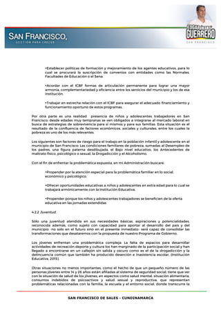SAN FRANCISCO DE SALES - CUNDINAMARCA
•Establecer políticas de formación y mejoramiento de los agentes educativos, para lo
cual se procurará la suscripción de convenios con entidades como las Normales,
Facultades de Educación o el Sena.
•Acordar con el ICBF formas de articulación permanente para lograr una mayor
armonía, complementariedad y eficiencia entre los servicios del municipio y los de esa
institución.
•Trabajar en estrecha relación con el ICBF para asegurar el adecuado financiamiento y
funcionamiento oportuno de estos programas.
Por otra parte es una realidad presencia de niños y adolescentes trabajadores en San
Francisco; desde edades muy tempranas se ven obligados a integrarse al mercado laboral en
busca de estrategias de sobrevivencia para sí mismos y para sus familias. Esta situación es el
resultado de la confluencia de factores económicos, sociales y culturales, entre los cuales la
pobreza es uno de los más relevantes.
Los siguientes son factores de riesgo para el trabajo en la población infantil y adolescente en el
municipio de San Francisco: Las condiciones familiares de pobreza, sumadas al Desempleo de
los padres, una figura paterna desdibujada, el Bajo nivel educativo, los Antecedentes de
maltrato físico, psicológico o sexual, la Drogadicción y el Alcoholismo.
Con el fin de enfrentar la problemática expuesta, en mi Administración buscaré:
•Propender por la atención especial para la problemática familiar en lo social,
económico y psicológico.
•Ofrecer oportunidades educativas a niños y adolescentes en extra edad para lo cual se
trabajará armónicamente con la Institución Educativa.
•Propender porque los niños y adolescentes trabajadores se beneficien de la oferta
educativa en las jornadas extendidas
4.2.2 Juventud.
Sólo una juventud atendida en sus necesidades básicas, aspiraciones y potencialidades,
reconocida además, como sujeto con capacidad para aportar al desarrollo del país y del
municipio -no solo en el futuro sino en el presente inmediato- será́ capaz de consolidar las
transformaciones que desataremos con la propuesta de nuestro Programa de Gobierno.
Los jóvenes enfrentan una problemática compleja: La falta de espacios para desarrollar
actividades de recreación deporte y cultura los han marginado de la participación social y han
llegado a encontrarse en un callejón sin salida y oscuro como es el de la drogadicción y la
delincuencia común que también ha producido deserción e inasistencia escolar, (Institución
Educativa, 2015).
Otras situaciones no menos importantes, como el hecho de que un pequeño número de las
personas jóvenes entre 14 y 26 años están afiliadas al sistema de seguridad social, tiene que ver
con la situación de salud de los jóvenes, en aspectos como salud mental, situación alimentaria,
consumos indebidos de psicoactivos y salud sexual y reproductiva, que representan
problemáticas relacionadas con la familia, la escuela y el entorno social, donde transcurre la
 
