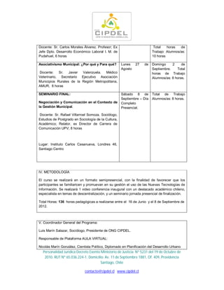 Docente: Sr. Carlos Morales Álvarez. Profesor; Ex                         Total   horas  de
Jefe Dpto. Desarrollo Económico Laboral I. M. de                         Trabajo Alumnos/as:
Pudahuel, 6 horas                                                        10 horas

Asociativismo Municipal: ¿Por qué y Para qué?        Lunes    27    de   Domingo     2     de
                                                     Agosto              Septiembre.    Total
Docente:    Sr.   Javier Valenzuela.  Médico                             horas de Trabajo
Veterinario, Secretario Ejecutivo Asociación                             Alumnos/as: 8 horas.
Municipios Rurales de la Región Metropolitana,
AMUR, 8 horas

SEMINARIO FINAL:                                     Sábado 8 de         Total de Trabajo
                                                     Septiembre – Día    Alumnos/as: 8 horas.
Negociación y Comunicación en el Contexto de         Completo
la Gestión Municipal.                                Presencial.

Docente: Sr. Rafael Villarroel Somoza. Sociólogo,
Estudios de Postgrado en Sociología de la Cultura,
Académico; Relator, ex Director de Carrera de
Comunicación UPV; 8 horas



Lugar: Instituto Carlos Casanueva, Londres 46,
Santiago Centro




IV. METODOLOGÍA

El curso se realizará en un formato semipresencial, con la finalidad de favorecer que los
participantes se familiaricen y promuevan en su gestión el uso de las Nuevas Tecnologías de
Información. Se realizará 1 video conferencia inaugural con un destacado académico chileno,
especialista en temas de descentralización, y un seminario jornada presencial de finalización.

Total Horas: 136 horas pedagógicas a realizarse entre el 16 de Junio y el 8 de Septiembre de
2012.



V. Coordinador General del Programa:

Luis Marín Salazar, Sociólogo, Presidente de ONG CIPDEL.

Responsable de Plataforma AULA VIRTUAL:

Nicolás Marín González, Cientista Político, Diplomado en Planificación del Desarrollo Urbano
  Personalidad Jurídica Decreto Exento Ministerio de Justicia Nº 5231 del 19 de Octubre de
   2010. RUT Nº 65.036.224-1. Domicilio: Av. 11 de Septiembre 1881, Of. 409, Providencia
                                       Santiago, Chile

                             contacto@cipdel.cl www.cipdel.cl
 