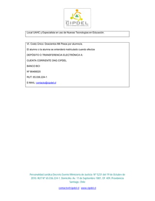 Local UAHC y Especialista en uso de Nuevas Tecnologías en Educación.



VI. Costo Único: Doscientos Mil Pesos por alumno/a.

El alumno o la alumna se entenderá matriculado cuando efectúe

DEPÓSITO O TRANSFERENCIA ELECTRÓNICA A:

CUENTA CORRIENTE ONG CIPDEL

BANCO BCI

Nº 86466020

RUT: 65.036.224-1

E-MAIL: contacto@cipdel.cl




  Personalidad Jurídica Decreto Exento Ministerio de Justicia Nº 5231 del 19 de Octubre de
   2010. RUT Nº 65.036.224-1. Domicilio: Av. 11 de Septiembre 1881, Of. 409, Providencia
                                       Santiago, Chile

                             contacto@cipdel.cl www.cipdel.cl
 