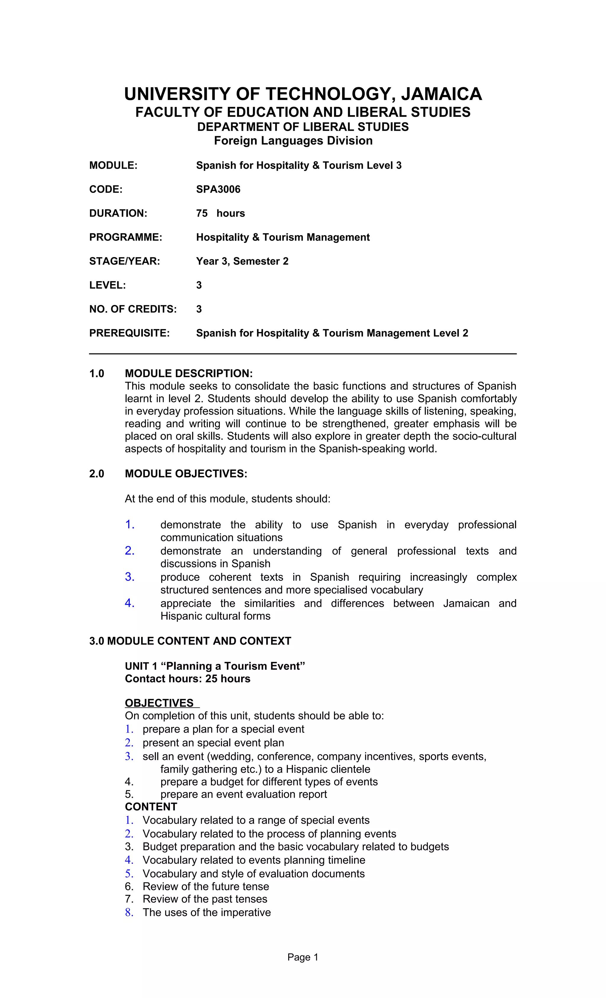 UNIVERSITY OF TECHNOLOGY, JAMAICA
             FACULTY OF EDUCATION AND LIBERAL STUDIES
                       DEPARTMENT OF LIBERAL STUDIES
                         Foreign Languages Division

MODULE:                Spanish for Hospitality & Tourism Level 3

CODE:                  SPA3006

DURATION:              75 hours

PROGRAMME:             Hospitality & Tourism Management

STAGE/YEAR:            Year 3, Semester 2

LEVEL:                 3

NO. OF CREDITS:        3

PREREQUISITE:          Spanish for Hospitality & Tourism Management Level 2


1.0     MODULE DESCRIPTION:
        This module seeks to consolidate the basic functions and structures of Spanish
        learnt in level 2. Students should develop the ability to use Spanish comfortably
        in everyday profession situations. While the language skills of listening, speaking,
        reading and writing will continue to be strengthened, greater emphasis will be
        placed on oral skills. Students will also explore in greater depth the socio-cultural
        aspects of hospitality and tourism in the Spanish-speaking world.

2.0     MODULE OBJECTIVES:

        At the end of this module, students should:

        1.      demonstrate the ability to use Spanish in everyday professional
                communication situations
        2.      demonstrate an understanding of general professional texts and
                discussions in Spanish
        3.      produce coherent texts in Spanish requiring increasingly complex
                structured sentences and more specialised vocabulary
        4.      appreciate the similarities and differences between Jamaican and
                Hispanic cultural forms

3.0 MODULE CONTENT AND CONTEXT

        UNIT 1 “Planning a Tourism Event”
        Contact hours: 25 hours

        OBJECTIVES
        On completion of this unit, students should be able to:
        1. prepare a plan for a special event
        2. present an special event plan
        3. sell an event (wedding, conference, company incentives, sports events,
               family gathering etc.) to a Hispanic clientele
        4.     prepare a budget for different types of events
        5.     prepare an event evaluation report
        CONTENT
        1. Vocabulary related to a range of special events
        2. Vocabulary related to the process of planning events
        3. Budget preparation and the basic vocabulary related to budgets
        4. Vocabulary related to events planning timeline
        5. Vocabulary and style of evaluation documents
        6. Review of the future tense
        7. Review of the past tenses
        8. The uses of the imperative


                                           Page 1
 