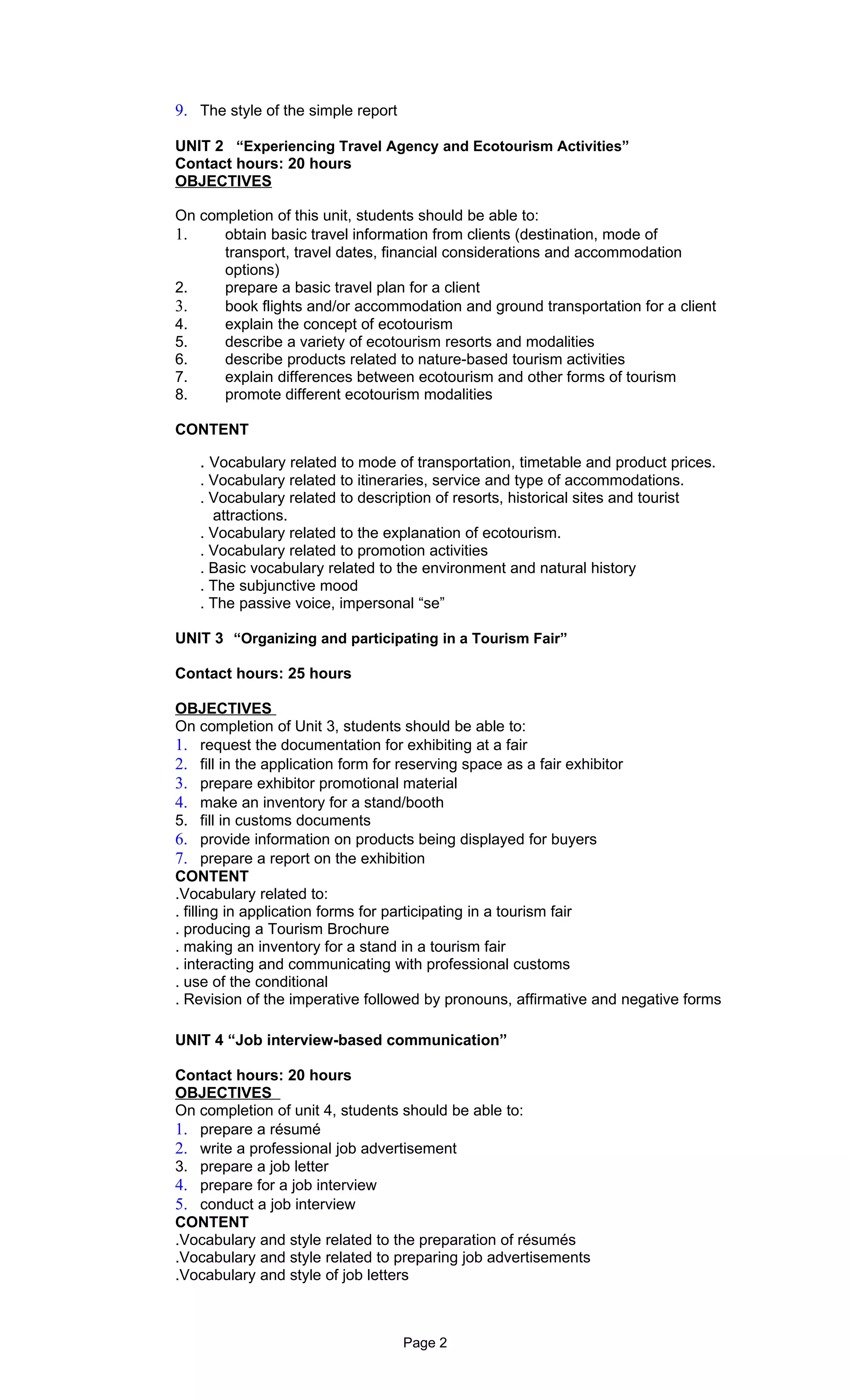 9. The style of the simple report

UNIT 2 “Experiencing Travel Agency and Ecotourism Activities”
Contact hours: 20 hours
OBJECTIVES

On completion of this unit, students should be able to:
1.    obtain basic travel information from clients (destination, mode of
      transport, travel dates, financial considerations and accommodation
      options)
2.    prepare a basic travel plan for a client
3.    book flights and/or accommodation and ground transportation for a client
4.    explain the concept of ecotourism
5.    describe a variety of ecotourism resorts and modalities
6.    describe products related to nature-based tourism activities
7.    explain differences between ecotourism and other forms of tourism
8.    promote different ecotourism modalities

CONTENT

   . Vocabulary related to mode of transportation, timetable and product prices.
   . Vocabulary related to itineraries, service and type of accommodations.
   . Vocabulary related to description of resorts, historical sites and tourist
     attractions.
   . Vocabulary related to the explanation of ecotourism.
   . Vocabulary related to promotion activities
   . Basic vocabulary related to the environment and natural history
   . The subjunctive mood
   . The passive voice, impersonal “se”

UNIT 3 “Organizing and participating in a Tourism Fair”

Contact hours: 25 hours

OBJECTIVES
On completion of Unit 3, students should be able to:
1. request the documentation for exhibiting at a fair
2. fill in the application form for reserving space as a fair exhibitor
3. prepare exhibitor promotional material
4. make an inventory for a stand/booth
5. fill in customs documents
6. provide information on products being displayed for buyers
7. prepare a report on the exhibition
CONTENT
.Vocabulary related to:
. filling in application forms for participating in a tourism fair
. producing a Tourism Brochure
. making an inventory for a stand in a tourism fair
. interacting and communicating with professional customs
. use of the conditional
. Revision of the imperative followed by pronouns, affirmative and negative forms

UNIT 4 “Job interview-based communication”

Contact hours: 20 hours
OBJECTIVES
On completion of unit 4, students should be able to:
1. prepare a résumé
2. write a professional job advertisement
3. prepare a job letter
4. prepare for a job interview
5. conduct a job interview
CONTENT
.Vocabulary and style related to the preparation of résumés
.Vocabulary and style related to preparing job advertisements
.Vocabulary and style of job letters



                                    Page 2
 