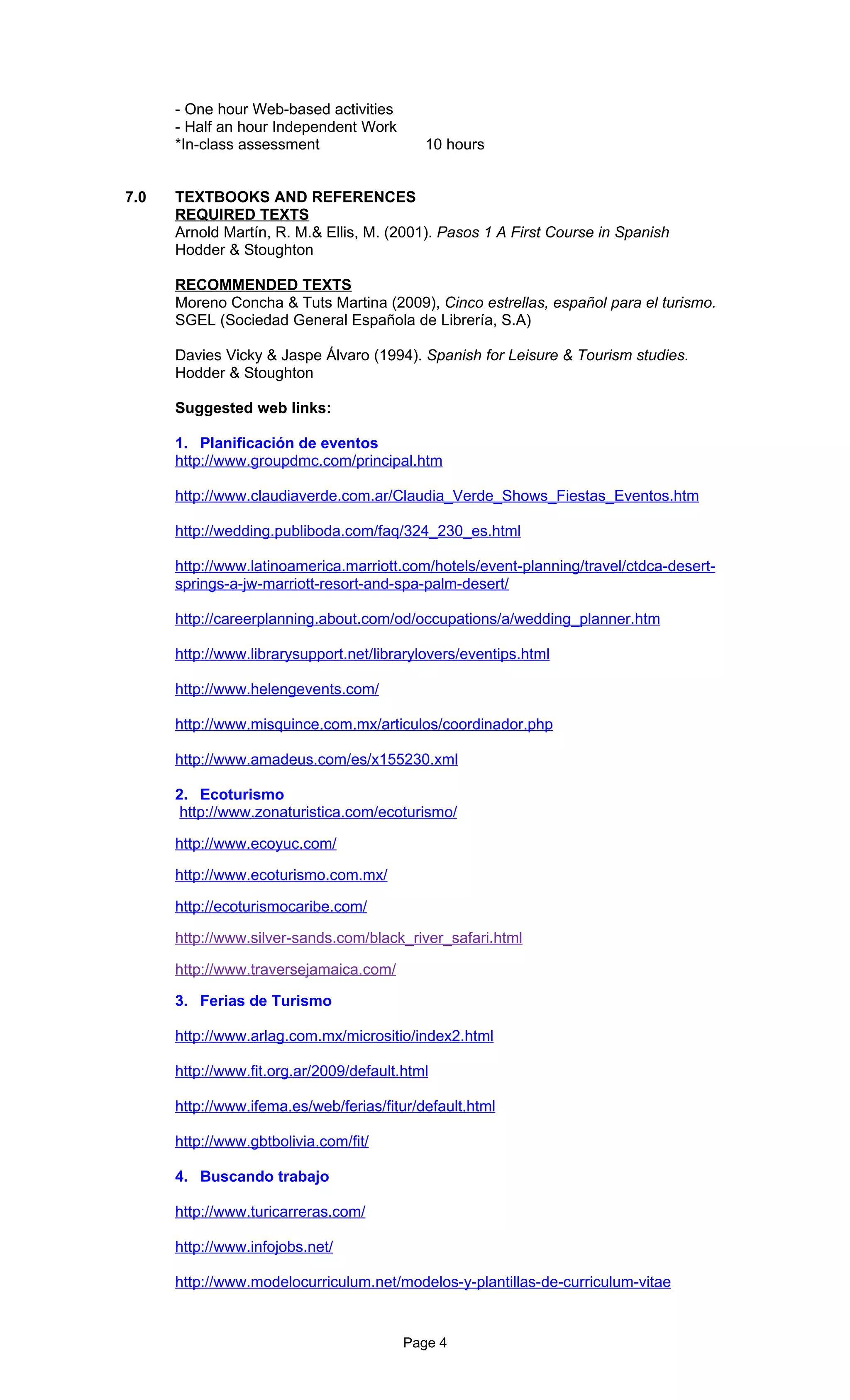 - One hour Web-based activities
      - Half an hour Independent Work
      *In-class assessment                  10 hours


7.0   TEXTBOOKS AND REFERENCES
      REQUIRED TEXTS
      Arnold Martín, R. M.& Ellis, M. (2001). Pasos 1 A First Course in Spanish
      Hodder & Stoughton

      RECOMMENDED TEXTS
      Moreno Concha & Tuts Martina (2009), Cinco estrellas, español para el turismo.
      SGEL (Sociedad General Española de Librería, S.A)

      Davies Vicky & Jaspe Álvaro (1994). Spanish for Leisure & Tourism studies.
      Hodder & Stoughton

      Suggested web links:

      1. Planificación de eventos
      http://www.groupdmc.com/principal.htm

      http://www.claudiaverde.com.ar/Claudia_Verde_Shows_Fiestas_Eventos.htm

      http://wedding.publiboda.com/faq/324_230_es.html

      http://www.latinoamerica.marriott.com/hotels/event-planning/travel/ctdca-desert-
      springs-a-jw-marriott-resort-and-spa-palm-desert/

      http://careerplanning.about.com/od/occupations/a/wedding_planner.htm

      http://www.librarysupport.net/librarylovers/eventips.html

      http://www.helengevents.com/

      http://www.misquince.com.mx/articulos/coordinador.php

      http://www.amadeus.com/es/x155230.xml

      2. Ecoturismo
       http://www.zonaturistica.com/ecoturismo/

      http://www.ecoyuc.com/

      http://www.ecoturismo.com.mx/

      http://ecoturismocaribe.com/

      http://www.silver-sands.com/black_river_safari.html

      http://www.traversejamaica.com/

      3. Ferias de Turismo

      http://www.arlag.com.mx/micrositio/index2.html

      http://www.fit.org.ar/2009/default.html

      http://www.ifema.es/web/ferias/fitur/default.html

      http://www.gbtbolivia.com/fit/

      4. Buscando trabajo

      http://www.turicarreras.com/

      http://www.infojobs.net/

      http://www.modelocurriculum.net/modelos-y-plantillas-de-curriculum-vitae


                                         Page 4
 