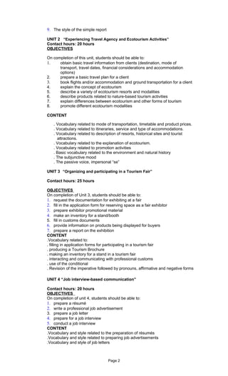 9. The style of the simple report

UNIT 2 “Experiencing Travel Agency and Ecotourism Activities”
Contact hours: 20 hours
OBJECTIVES

On completion of this unit, students should be able to:
1.    obtain basic travel information from clients (destination, mode of
      transport, travel dates, financial considerations and accommodation
      options)
2.    prepare a basic travel plan for a client
3.    book flights and/or accommodation and ground transportation for a client
4.    explain the concept of ecotourism
5.    describe a variety of ecotourism resorts and modalities
6.    describe products related to nature-based tourism activities
7.    explain differences between ecotourism and other forms of tourism
8.    promote different ecotourism modalities

CONTENT

   . Vocabulary related to mode of transportation, timetable and product prices.
   . Vocabulary related to itineraries, service and type of accommodations.
   . Vocabulary related to description of resorts, historical sites and tourist
     attractions.
   . Vocabulary related to the explanation of ecotourism.
   . Vocabulary related to promotion activities
   . Basic vocabulary related to the environment and natural history
   . The subjunctive mood
   . The passive voice, impersonal “se”

UNIT 3 “Organizing and participating in a Tourism Fair”

Contact hours: 25 hours

OBJECTIVES
On completion of Unit 3, students should be able to:
1. request the documentation for exhibiting at a fair
2. fill in the application form for reserving space as a fair exhibitor
3. prepare exhibitor promotional material
4. make an inventory for a stand/booth
5. fill in customs documents
6. provide information on products being displayed for buyers
7. prepare a report on the exhibition
CONTENT
.Vocabulary related to:
. filling in application forms for participating in a tourism fair
. producing a Tourism Brochure
. making an inventory for a stand in a tourism fair
. interacting and communicating with professional customs
. use of the conditional
. Revision of the imperative followed by pronouns, affirmative and negative forms

UNIT 4 “Job interview-based communication”

Contact hours: 20 hours
OBJECTIVES
On completion of unit 4, students should be able to:
1. prepare a résumé
2. write a professional job advertisement
3. prepare a job letter
4. prepare for a job interview
5. conduct a job interview
CONTENT
.Vocabulary and style related to the preparation of résumés
.Vocabulary and style related to preparing job advertisements
.Vocabulary and style of job letters



                                    Page 2
 