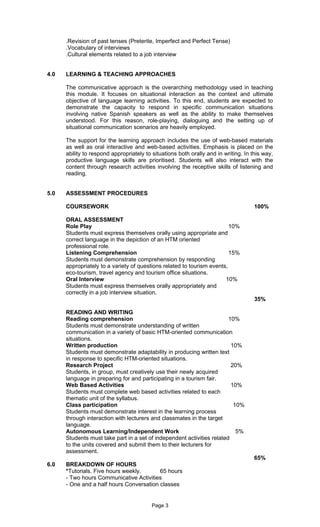 .Revision of past tenses (Preterite, Imperfect and Perfect Tense)
      .Vocabulary of interviews
      .Cultural elements related to a job interview


4.0   LEARNING & TEACHING APPROACHES

      The communicative approach is the overarching methodology used in teaching
      this module. It focuses on situational interaction as the context and ultimate
      objective of language learning activities. To this end, students are expected to
      demonstrate the capacity to respond in specific communication situations
      involving native Spanish speakers as well as the ability to make themselves
      understood. For this reason, role-playing, dialoguing and the setting up of
      situational communication scenarios are heavily employed.

      The support for the learning approach includes the use of web-based materials
      as well as oral interactive and web-based activities. Emphasis is placed on the
      ability to respond appropriately to situations both orally and in writing. In this way,
      productive language skills are prioritised. Students will also interact with the
      content through research activities involving the receptive skills of listening and
      reading.


5.0   ASSESSMENT PROCEDURES

      COURSEWORK                                                                     100%

      ORAL ASSESSMENT
      Role Play                                                          10%
      Students must express themselves orally using appropriate and
      correct language in the depiction of an HTM oriented
      professional role.
      Listening Comprehension                                            15%
      Students must demonstrate comprehension by responding
      appropriately to a variety of questions related to tourism events,
      eco-tourism, travel agency and tourism office situations.
      Oral Interview                                                   10%
      Students must express themselves orally appropriately and
      correctly in a job interview situation.
                                                                                     35%

      READING AND WRITING
      Reading comprehension                                             10%
      Students must demonstrate understanding of written
      communication in a variety of basic HTM-oriented communication
      situations.
      Written production                                                 10%
      Students must demonstrate adaptability in producing written text
      in response to specific HTM-oriented situations.
      Research Project                                                   20%
      Students, in group, must creatively use their newly acquired
      language in preparing for and participating in a tourism fair.
      Web Based Activities                                               10%
      Students must complete web based activities related to each
      thematic unit of the syllabus.
      Class participation                                                 10%
      Students must demonstrate interest in the learning process
      through interaction with lecturers and classmates in the target
      language.
      Autonomous Learning/Independent Work                                 5%
      Students must take part in a set of independent activities related
      to the units covered and submit them to their lecturers for
      assessment.
                                                                                     65%
6.0   BREAKDOWN OF HOURS
      *Tutorials. Five hours weekly.      65 hours
      - Two hours Communicative Activities
      - One and a half hours Conversation classes


                                          Page 3
 