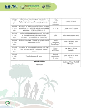 10
3:30 pm
a 3:50
pm
Alternativas agroecológicas a pequeños a
pequeños productores para contribuir con el
desarrollo rural del municipio de Somotillo
UNAN
LEÓN
CUR -
Somotillo
Adrián H Catín
3:50 pm
a 4:10
pm
Prácticas de restauración de suelo y agua en
agricultura de conservación en comunidades
aledañas a UCATSE, 2018 -2019
UCATSE Didier Matey Fajardo
4:10 pm
a 4:30
pm
Evaluación de riesgos en sistemas agrícolas
de palma africana (Elaeis guineensis)
asociados a la utilización de plaguicidas
BICU Juan Asdrubal Pacheco
4:30 pm
a 4:50
pm
Producción de EM a través de recolección de
organismos locales
"Finca
Hammonia
Selva Negra"
José Francisco Kühl
López
4:50 pm
a 5:10
pm
Abordaje de contenidos geoparque Río Coco,
en la geoescuela de la comunidad Icalupe,
Somoto
UNAN
MANAGUA
Rixy Mabel Matute
Salgado
5:10 pm
a 5:30
pm
Conclusiones de la mesa
Equipo
coordinador
de mesa
Dalia Margarita Ortiz
Olivas
Velada Cultural:
(Auditorio)
Auditorio UNAN FAREM
Matagalpa
 