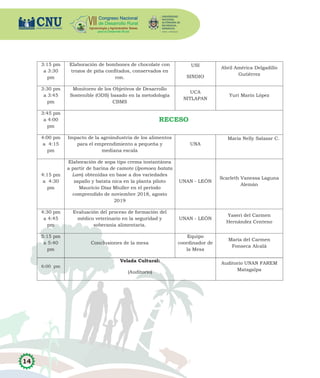 14
3:15 pm
a 3:30
pm
Elaboración de bombones de chocolate con
trozos de piña confitados, conservados en
ron.
USI
SINDIO
Abril América Delgadillo
Gutiérrez
3:30 pm
a 3:45
pm
Monitoreo de los Objetivos de Desarrollo
Sostenible (ODS) basado en la metodología
CBMS
UCA
NITLAPAN
Yuri Marin López
3:45 pm
a 4:00
pm
RECESO
4:00 pm
a 4:15
pm
Impacto de la agroindustria de los alimentos
para el emprendimiento a pequeña y
mediana escala
UNA
María Nelly Salazar C.
4:15 pm
a 4:30
pm
Elaboración de sopa tipo crema instantánea
a partir de harina de camote (Ipomoea batata
Lam) obtenidas en base a dos variedades
zapallo y batata nica en la planta piloto
Mauricio Díaz Miuller en el período
comprendido de noviembre 2018, agosto
2019
UNAN - LEÓN
Scarleth Vanessa Laguna
Alemán
4:30 pm
a 4:45
pm
Evaluación del proceso de formación del
médico veterinario en la seguridad y
soberanía alimentaria.
UNAN - LEÓN
Yaseri del Carmen
Hernández Centeno
5:15 pm
a 5:40
pm
Conclusiones de la mesa
Equipo
coordinador de
la Mesa
María del Carmen
Fonseca Alcalá
6:00 pm
Velada Cultural:
(Auditorio)
Auditorio UNAN FAREM
Matagalpa
 