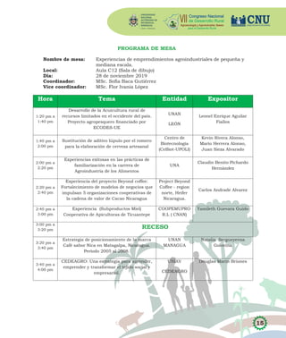 15
PROGRAMA DE MESA
Nombre de mesa: Experiencias de emprendimientos agroindustriales de pequeña y
mediana escala.
Local: Aula C12 (Sala de dibujo)
Día: 28 de noviembre 2019
Coordinador: MSc. Sofía Baca Gutiérrez
Vice coordinador: MSc. Flor Ivania López
Hora Tema Entidad Expositor
1:20 pm a
1:40 pm
Desarrollo de la Acuicultura rural de
recursos limitados en el occidente del país.
Proyecto agropesquero financiado por
ECODES-UE
UNAN
LEÓN
Leonel Enrique Aguilar
Fiallos
1:40 pm a
2:00 pm
Sustitución de aditivo lúpulo por el romero
para la elaboración de cerveza artesanal
Centro de
Biotecnología
(CeBiot-UPOLI)
Kevin Rivera Alonso,
Mario Herrera Alonso,
Juan Sieza Alvarado
2:00 pm a
2:20 pm
Experiencias exitosas en las prácticas de
familiarización en la carrera de
Agroindustria de los Alimentos
UNA
Claudio Benito Pichardo
Hernández
2:20 pm a
2:40 pm
Experiencia del proyecto Beyond coffee:
Fortalecimiento de modelos de negocios que
impulsan 5 organizaciones cooperativas de
la cadena de valor de Cacao Nicaragua
Project Beyond
Coffee - region
norte, Heifer
Nicaragua.
Carlos Andrade Alvarez
2:40 pm a
3:00 pm
Experiencia (Subproductos Miel)
Cooperativa de Apicultoras de Ticuantepe
COOPEMUPRO
R.L ( CNAN)
Yamileth Guevara Guido
3:00 pm a
3:20 pm
RECESO
3:20 pm a
3:40 pm
Estrategia de posicionamiento de la marca
Café sabor Nica en Matagalpa, Nicaragua.
Período 2005 al 2008.
UNAN
MANAGUA
Natalia Sergueyevna
Golovina
3:40 pm a
4:00 pm
CEDEAGRO: Una estrategia para aprender,
emprender y transformar el tejido social y
empresarial.
UNIAV
CEDEAGRO
Douglas Marín Briones
 