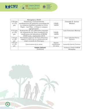 4
Matagalpa y RAAS
3:50 pm
a 4:10
pm
Presencia y caracterización
morfometrica del pequeño escarabajo de
la colmena (Aethina tumida) en Cerro
Negro - Las Pilas - el Hoyo y campus
agropecuario.
UNAN
LEÓN
Conrado R. Quiroz
Medina
4:10 pm
a 4:30
pm
Evaluación de tres diferentes esquejes
de oviposición de Orius insidiosus en
condiciones de laboratorio (CIRCB)
UNAN León, septiembre 2019
UNAN
LEÓN
Luis Francisco Moreno
4:30 pm
a 4:50
pm
Necesidades hídricas del frijol (Phaseolus
vulgaris L.) INTA rojo en condiciones del
trópico húmedo de Nicaragua
BICU Juan Asdrúbal Flores
Pacheco
4:50 pm
a 5:20
pm
Conclusiones de la mesa
Equipo
coordinador
de mesa
Leonardo García Centeno
Velada Cultural:
(Auditorio)
Auditorio UNAN FAREM
Matagalpa
 