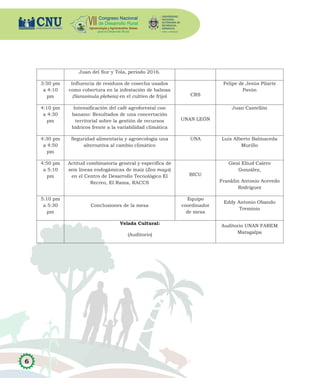 6
Juan del Sur y Tola, período 2016.
3:50 pm
a 4:10
pm
Influencia de residuos de cosecha usados
como cobertura en la infestación de babosa
(Sarasinula plebeia) en el cultivo de frijol CRS
Felipe de Jesús Pilarte
Pavón
4:10 pm
a 4:30
pm
Intensificación del café agroforestal con
banano: Resultados de una concertación
territorial sobre la gestión de recursos
hídricos frente a la variabilidad climática
UNAN LEÓN
Juan Castellón
4:30 pm
a 4:50
pm
Seguridad alimentaria y agroecología una
alternativa al cambio climático
UNA Luis Alberto Balmaceda
Murillo
4:50 pm
a 5:10
pm
Actitud combinatoria general y específica de
seis líneas endogámicas de maíz (Zea mays)
en el Centro de Desarrollo Tecnológico El
Recreo, El Rama, RACCS
BICU
Giezi Eliud Calero
González,
Franklin Antonio Acevedo
Rodríguez
5:10 pm
a 5:30
pm
Conclusiones de la mesa
Equipo
coordinador
de mesa
Eddy Antonio Obando
Treminio
Velada Cultural:
(Auditorio)
Auditorio UNAN FAREM
Matagalpa
 