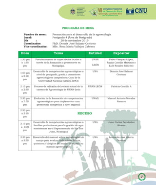7
PROGRAMA DE MESA
Nombre de mesa: Formación para el desarrollo de la agroecología
Local: Postgrado 4 (Área de Postgrado)
Día : 28 de noviembre 2019
Coordinador: PhD. Dennis José Salazar Centeno
Vice coordinador: MSc. Rosa María Vallejos Cabrera
Hora Tema Entidad Expositor
1:30 pm
a 1:50
pm
Fortalecimiento de capacidades locales a
través de la formación a promotores en
Matagalpa.
UNAN
LEÓN
Fabio Vásquez López,
Sayda Castillo Martínez y
Luis Rosales Sánchez
1:50 pm
a 2:10
pm
Desarrollo de competencias agroecológicas a
nivel de postgrado, grado y promotores
agroecológicos campesinos: Caso de la
Universidad Nacional Agraria (UNA)
UNA Dennis José Salazar
Centeno
2:10 pm
a 2:30
pm
Proceso de reflexión del estado actual de la
carrera de Agroecología de UNAN-León
UNAN LEÓN Patricia Castillo A
2:30 pm
a 2:50
pm
Evolución de la formación de competencias
agroecológicas para implementar una
promotoría campesina a nivel regional
UNAG Manuel Antonio Morales
Navarro
2:50 pm
a 3:10
pm
RECESO
3:10 pm
a 3:30
pm
Desarrollo de competencias agroecológicas a
familias productoras para la gestión de agro
ecosistemas en el Departamento de Río San
Juan, Nicaragua
UNA Juan Carlos Fernández
Álvarez
3:30 pm
a 3:50
pm
Desarrollo del manual sobre metodologías de
campo para evaluar indicadores físicos,
químicos y bilógicos del suelo: base para su
manejo agroecológico
UNA Leonardo José García
Centeno
 