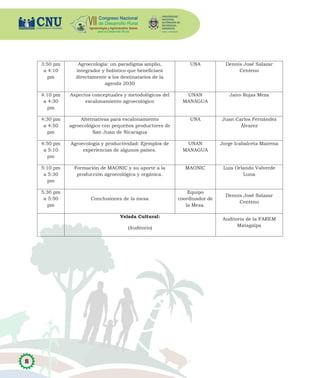 8
3:50 pm
a 4:10
pm
Agroecología: un paradigma amplio,
integrador y holístico que beneficiará
directamente a los destinatarios de la
agenda 2030
UNA Dennis José Salazar
Centeno
4:10 pm
a 4:30
pm
Aspectos conceptuales y metodológicos del
escalonamiento agroecológico
UNAN
MANAGUA
Jairo Rojas Meza
4:30 pm
a 4:50
pm
Alternativas para escalonamiento
agroecológico con pequeños productores de
San Juan de Nicaragua
UNA Juan Carlos Fernández
Álvarez
4:50 pm
a 5:10
pm
Agroecología y productividad: Ejemplos de
experiencias de algunos países.
UNAN
MANAGUA
Jorge Icabalceta Mairena
5:10 pm
a 5:30
pm
Formación de MAONIC y su aporte a la
producción agroecológica y orgánica.
MAONIC Luis Orlando Valverde
Luna
5:30 pm
a 5:50
pm
Conclusiones de la mesa
Equipo
coordinador de
la Mesa.
Dennis José Salazar
Centeno
Velada Cultural:
(Auditorio)
Auditorio de la FAREM
Matagalpa
 