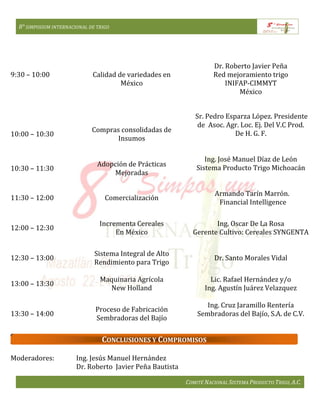 8° SIMPOSIUM INTERNACIONAL DE TRIGO
COMITÉ NACIONAL SISTEMA PRODUCTO TRIGO, A.C.
9:30 – 10:00 Calidad de variedades en
México
Dr. Roberto Javier Peña
Red mejoramiento trigo
INIFAP-CIMMYT
México
10:00 – 10:30
10:30 – 11:30
Compras consolidadas de
Insumos
Adopción de Prácticas
Mejoradas
Sr. Pedro Esparza López. Presidente
de Asoc. Agr. Loc. Ej. Del V.C Prod.
De H. G. F.
Ing. José Manuel Díaz de León
Sistema Producto Trigo Michoacán
11:30 – 12:00 Comercialización
Armando Tarín Marrón.
Financial Intelligence
12:00 – 12:30
Incrementa Cereales
En México
Ing. Oscar De La Rosa
Gerente Cultivo: Cereales SYNGENTA
12:30 – 13:00
Sistema Integral de Alto
Rendimiento para Trigo
Dr. Santo Morales Vidal
13:00 – 13:30
Maquinaria Agrícola
New Holland
Lic. Rafael Hernández y/o
Ing. Agustín Juárez Velazquez
13:30 – 14:00
Proceso de Fabricación
Sembradoras del Bajío
Ing. Cruz Jaramillo Rentería
Sembradoras del Bajío, S.A. de C.V.
Moderadores: Ing. Jesús Manuel Hernández
Dr. Roberto Javier Peña Bautista
CONCLUSIONES Y COMPROMISOS
 