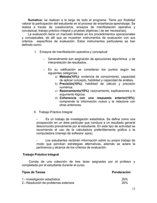 Sumativa: se realizan a lo largo de todo el programa. Tiene por finalidad
valorar la participación del estudiante en el proceso de enseñanza-aprendizaje. Se
realiza a través de cuestionarios, ensayos de manifestación operativa y
conceptual, trabajo práctico integral y pruebas objetivas ( de ser necesarias).
     La evaluación tiene un marcado énfasis en los procedimientos operacionales
y conceptuales, de allí que se muestren instrumentos de evaluación con sus
criterios específicos de evaluación. Estos instrumentos particulares se han
definido como:

         I.     Ensayos de manifestación operativa y conceptual

                  -   Generalmente son asignación de ejecuciones algorítmica y de
                      interpretación de resultados.

                  -   En su calificación se consideran los puntos según las
                      siguientes categorías :
                           a) Método(10%): evidencia de conocimiento, capacidad
                               de aplicar concepto, habilidad y capacidad de análisis.
                           b) Precisión(10%): habilidad de cálculo y precisión
                               numérica.
                           c) Razonamiento(10%): razonamiento, explicaciones y /o
                               argumento lógicos.
                           d) Coherencia con una respuesta anterior(10%):
                               comprende la información nueva y la relaciona con
                               otras anteriores.

        II. Trabajo Práctico Integral

              -     Es un trabajo de investigación estadística. Se define como una
              prospección en un área particular que conduce a un resultado general
              desconocido previamente por el estudiante. En este tipo de actividad se
              recomienda el uso de la calculadora preferiblemente gráfica o la
              computadora (manejo de software: spss).

              -      Los estudiantes recibirán información sobre su propio trabajo de
              modo que perciban estrategias alternativas, además se aclara la
              pertinencia y alcance de los criterios de evaluación.

Trabajo Práctico Integral

    Consta de una colección de tres tares asignadas por el profesor y
completada por el estudiante durante el curso.

Tipos de Tareas                                                     Ponderación

1.- Investigación estadística                                               20%
2.- Resolución de problemas extensos                                        20%
                                                                                   13
 
