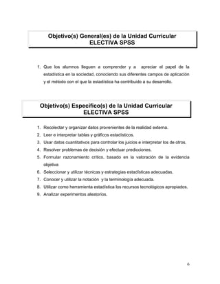 Objetivo(s) General(es) de la Unidad Curricular
                     ELECTIVA SPSS



1. Que los alumnos lleguen a comprender y a              apreciar el papel de la
   estadística en la sociedad, conociendo sus diferentes campos de aplicación
   y el método con el que la estadística ha contribuido a su desarrollo.




 Objetivo(s) Específico(s) de la Unidad Curricular
                ELECTIVA SPSS

1. Recolectar y organizar datos provenientes de la realidad externa.
2. Leer e interpretar tablas y gráficos estadísticos.
3. Usar datos cuantitativos para controlar los juicios e interpretar los de otros.
4. Resolver problemas de decisión y efectuar predicciones.
5. Formular razonamiento crítico, basado en la valoración de la evidencia
   objetiva
6. Seleccionar y utilizar técnicas y estrategias estadísticas adecuadas.
7. Conocer y utilizar la notación y la terminología adecuada.
8. Utilizar como herramienta estadística los recursos tecnológicos apropiados.
9. Analizar experimentos aleatorios.




                                                                                     6
 