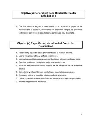 Objetivo(s) General(es) de la Unidad Curricular
                       Estadística I



1. Que los alumnos lleguen a comprender y a              apreciar el papel de la
   estadística en la sociedad, conociendo sus diferentes campos de aplicación
   y el método con el que la estadística ha contribuido a su desarrollo.




 Objetivo(s) Específico(s) de la Unidad Curricular
                   Estadística I

1. Recolectar y organizar datos provenientes de la realidad externa.
2. Leer e interpretar tablas y gráficos estadísticos.
3. Usar datos cuantitativos para controlar los juicios e interpretar los de otros.
4. Resolver problemas de decisión y efectuar predicciones.
5. Formular razonamiento crítico, basado en la valoración de la evidencia
   objetiva
6. Seleccionar y utilizar técnicas y estrategias estadísticas adecuadas.
7. Conocer y utilizar la notación y la terminología adecuada.
8. Utilizar como herramienta estadística los recursos tecnológicos apropiados.
9. Analizar experimentos aleatorios.




                                                                                     6
 