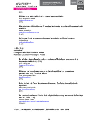 14
ENAH
El Islam en el norte de México. La vida de las comunidades
Ruth Jatziri García Linares
ruthjatziri@hotmail.com
UNAM
El erotismo en el Mahabharata. El papel de la atracción sexual en el fenecer del ciclo
cósmico
Fabian Acosta Rico
generalmiramon@yahoo.com.mx
U de G
La integración de la mujer musulmana en la sociedad occidental moderna
Wolfgang Vogt
vogt.mexico@gmail.com
U de G
15:30 – 18:30
Auditorio W
Lo religioso en la época colonial. Parte II
Moderador: Lourdes Celina Vázquez Parada
De la India a Nueva España: esclavo ¿embustero? Estudio de un proceso de la
Inquisición de México (s. XVII)
Horacio Adell Gras
horasgreen@hotmail.com
UNAM
El tiempo y el espacio sagrados en la disciplina pública. Las procesiones
penitenciales en la Ciudad de México
Jozet Alfredo Alvarez Fierro
jozet@hotmail.com
UNAM
Entre el Cielo y la Tierra Novohispana. Disputas y Conflictos de una Hacienda
Ignaciana
Alejandra Borbolla Vázquez
ale_69novo@hotmail.com
ENAH
De cómo salvar el alma. Estudio de la religiosidad popular y testamental de Santiago
de Cali (1700 – 1750)
Carolina Abadía Quintero
carolinaq@colmich.edu.mx / cabaquin@gmail.com
COLMICH
19:00 – 23:00 Recorrido al Panteón Belen Coordinador: Dario Flores Soria
 