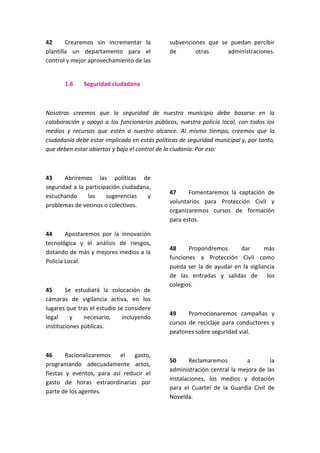 42 Crearemos sin incrementar la
plantilla un departamento para el
control y mejor aprovechamiento de las
subvenciones que se puedan percibir
de otras administraciones.
1.6 Seguridad ciudadana
Nosotros creemos que la seguridad de nuestro municipio debe basarse en la
colaboración y apoyo a los funcionarios públicos, nuestra policía local, con todos los
medios y recursos que estén a nuestro alcance. Al mismo tiempo, creemos que la
ciudadanía debe estar implicada en estás políticas de seguridad municipal y, por tanto,
que deben estar abiertas y bajo el control de la ciudanía. Por eso:
43 Abriremos las políticas de
seguridad a la participación ciudadana,
escuchando las sugerencias y
problemas de vecinos o colectivos.
44 Apostaremos por la innovación
tecnológica y el análisis de riesgos,
dotando de más y mejores medios a la
Policía Local.
45 Se estudiará la colocación de
cámaras de vigilancia activa, en los
lugares que tras el estudio se considere
legal y necesario, incluyendo
instituciones públicas.
46 Racionalizaremos el gasto,
programando adecuadamente actos,
fiestas y eventos, para así reducir el
gasto de horas extraordinarias por
parte de los agentes.
47 Fomentaremos la captación de
voluntarios para Protección Civil y
organizaremos cursos de formación
para estos.
48 Propondremos dar más
funciones a Protección Civil como
pueda ser la de ayudar en la vigilancia
de las entradas y salidas de los
colegios.
49 Promocionaremos campañas y
cursos de reciclaje para conductores y
peatones sobre seguridad vial.
50 Reclamaremos a la
administración central la mejora de las
instalaciones, los medios y dotación
para el Cuartel de la Guardia Civil de
Novelda.
 