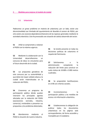2 Medidas para mejorar el modelo de ciudad
2.1 Urbanismo
Padecemos un grave problema en materia de urbanismo; por un lado, existe una
discrecionalidad casi ilimitada del ayuntamiento de Novelda al carecer de PGOU, por
otro existe una excesiva dependencia financiera de los ingresos generados mediante la
actividad urbanística. Esto ha provocado una situación de caótico desarrollo del sector.
51 UPyD se compromete a redactar
el PGOU con la máxima urgencia.
52 Mediante la colaboración con la
Universidad desarrollaremos un
concurso de ideas no vinculantes para
el futuro desarrollo de la ciudad.
53 Las propuestas ganadoras de
este concurso por su sostenibilidad y
que doten de mayor calidad urbana a la
ciudad serán materializadas en la
redacción del PGOU.
54 Crearemos un programa de
participación pública dónde puedan
intervenir los principales agentes
afectados por la redacción del PGOU
(asociaciones vecinales, industria,
comercio), invitándoles a presentar sus
propuestas y los problemas detectados.
55 Abordaremos mediante el
PGOU la situación de nuestra industria.
56 Se tendrá presente en todas las
decisiones políticas de urbanismo el
respeto del Patrimonio.
57 Solicitaremos a la
administración competente la
reducción del límite para construir en
suelo rústico de 10.000 a 5.000 metros
cuadrados.
58 Se propondrán bonificaciones
en el IBI con criterios sociales.
59 Incrementaremos la
participación pública y las medidas de
acceso a la información urbanística.
60 Estableceremos la obligación de
publicar todos los documentos
urbanísticos en las páginas web
correspondientes, de forma accesible y
manejable por el ciudadano.
 