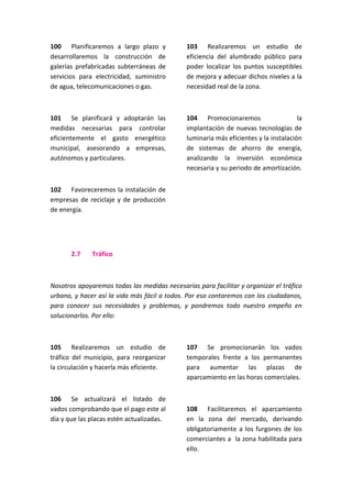 100 Planificaremos a largo plazo y
desarrollaremos la construcción de
galerías prefabricadas subterráneas de
servicios para electricidad, suministro
de agua, telecomunicaciones o gas.
101 Se planificará y adoptarán las
medidas necesarias para controlar
eficientemente el gasto energético
municipal, asesorando a empresas,
autónomos y particulares.
102 Favoreceremos la instalación de
empresas de reciclaje y de producción
de energía.
103 Realizaremos un estudio de
eficiencia del alumbrado público para
poder localizar los puntos susceptibles
de mejora y adecuar dichos niveles a la
necesidad real de la zona.
104 Promocionaremos la
implantación de nuevas tecnologías de
luminaria más eficientes y la instalación
de sistemas de ahorro de energía,
analizando la inversión económica
necesaria y su periodo de amortización.
2.7 Tráfico
Nosotros apoyaremos todas las medidas necesarias para facilitar y organizar el tráfico
urbano, y hacer así la vida más fácil a todos. Por eso contaremos con los ciudadanos,
para conocer sus necesidades y problemas, y pondremos todo nuestro empeño en
solucionarlos. Por ello:
105 Realizaremos un estudio de
tráfico del municipio, para reorganizar
la circulación y hacerla más eficiente.
106 Se actualizará el listado de
vados comprobando que el pago este al
día y que las placas estén actualizadas.
107 Se promocionarán los vados
temporales frente a los permanentes
para aumentar las plazas de
aparcamiento en las horas comerciales.
108 Facilitaremos el aparcamiento
en la zona del mercado, derivando
obligatoriamente a los furgones de los
comerciantes a la zona habilitada para
ello.
 