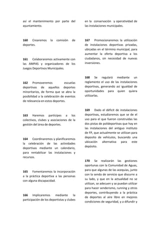 así el mantenimiento por parte del
ayuntamiento.
160 Crearemos la comisión de
deportes.
161 Colaboraremos activamente con
las AMPAS y organizadores de los
Juegos Deportivos Municipales.
162 Promoveremos escuelas
deportivas de aquellos deportes
minoritarios, de forma que se abra la
posibilidad a la celebración de eventos
de relevancia en estos deportes.
163 Haremos partícipes a los
colectivos, clubes y asociaciones de la
gestión del área de deportes.
164 Coordinaremos y planificaremos
la celebración de las actividades
deportivas mediante un calendario,
para rentabilizar las instalaciones y
recursos.
165 Fomentaremos la incorporación
a la práctica deportiva a las personas
con alguna discapacidad.
166 Implicaremos mediante la
participación de los deportistas y clubes
en la conservación y operatividad de
las instalaciones municipales.
167 Promocionaremos la utilización
de instalaciones deportivas privadas,
ubicadas en el término municipal, para
aumentar la oferta deportiva a los
ciudadanos, sin necesidad de nuevas
inversiones.
168 Se regulará mediante un
reglamento el uso de las instalaciones
deportivas, generando así igualdad de
oportunidades para quien quiera
utilizarlas.
169 Dado el déficit de instalaciones
deportivas, estudiaremos que se de el
uso para el que fueron construidas las
dos pistas de polideportivas que hay en
las instalaciones del antiguo instituto
de FP, que actualmente se utilizan para
deposito de vehículos, buscando una
ubicación alternativa para este
depósito.
170 Se realizarán las gestiones
oportunas con la Comunidad de Aguas,
para que algunas de las acequias, junto
con la senda de servicio que discurre a
su lado, y que en la actualidad no se
utilizan, se adecuen y se puedan utilizar
para hacer senderismo, running y otros
deportes, contribuyendo a la práctica
de deportes al aire libre en mejores
condiciones de seguridad, y a difundir y
 