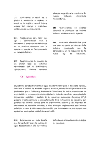 213 Ayudaremos al sector de la
piedra a rentabilizar al máximo la
condición de producto natural, único y
escaso del mármol y materiales
autóctonos de nuestro entorno.
214 Trabajaremos para hacer más
ágil la administración local, e
instaremos a simplificar la tramitación
de los permisos necesarios para la
apertura y puesta en funcionamiento
de nuevas industrias.
215 Favoreceremos la creación de
un cluster local de industrias
relacionadas con la alimentación,
aprovechando nuestra ventajosa
situación geográfica y la experiencia de
nuestra industria alimentaria
manufacturera.
216 Favoreceremos con acciones
concretas la promoción de nuestra
industria alimentaria de las especias.
217 Instaremos a la Generalitat para
que tenga en cuenta los intereses de la
industria relacionada con la
construcción, en la regulación de la
nueva ley de urbanismo.
4.3 Agricultura
El problema del abastecimiento de agua es determinante para el desarrollo agrícola,
industrial y turístico de Novelda. UPyD es el único partido que ha propuesto en el
parlamento que el Gobierno y Parlamento Central sean los únicos competentes en
materia hídrica, para garantizar la igualdad entre todos los españoles, denunciando la
intervención partidista y localista de los gobiernos autónomos. Asimismo, UPyD
propone el establecimiento y aprovechamiento de la red nacional de trasvases, que
potencie los recursos hídricos para las explotaciones agrarias y los proyectos de
crecimiento de población. Nosotros, a nivel municipal, defenderemos esos mismos
principios e ideas, y adoptaremos las medidas que sean necesarias para apoyar una
agricultura municipal de calidad, rica y sostenible.
218 Defendemos en toda España
que la legislación sobre la política del
agua debe ser estatal, y no autonómica,
defendiendo el interés común de todos
los españoles.
 