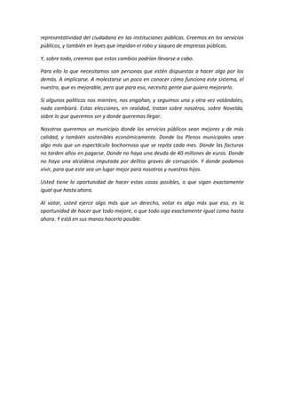 representatividad del ciudadano en las instituciones públicas. Creemos en los servicios
públicos, y también en leyes que impidan el robo y saqueo de empresas públicas.
Y, sobre todo, creemos que estos cambios podrían llevarse a cabo.
Para ello lo que necesitamos son personas que estén dispuestas a hacer algo por los
demás. A implicarse. A molestarse un poco en conocer cómo funciona este sistema, el
nuestro, que es mejorable, pero que para eso, necesita gente que quiera mejorarlo.
Si algunos políticos nos mienten, nos engañan, y seguimos una y otra vez votándoles,
nada cambiará. Estas elecciones, en realidad, tratan sobre nosotros, sobre Novelda,
sobre lo que queremos ser y donde queremos llegar.
Nosotros queremos un municipio donde los servicios públicos sean mejores y de más
calidad, y también sostenibles económicamente. Donde los Plenos municipales sean
algo más que un espectáculo bochornoso que se repita cada mes. Donde las facturas
no tarden años en pagarse. Donde no haya una deuda de 40 millones de euros. Donde
no haya una alcaldesa imputada por delitos graves de corrupción. Y donde podamos
vivir, para que este sea un lugar mejor para nosotros y nuestros hijos.
Usted tiene la oportunidad de hacer estas cosas posibles, o que sigan exactamente
igual que hasta ahora.
Al votar, usted ejerce algo más que un derecho, votar es algo más que eso, es la
oportunidad de hacer que todo mejore, o que todo siga exactamente igual como hasta
ahora. Y está en sus manos hacerlo posible.
 