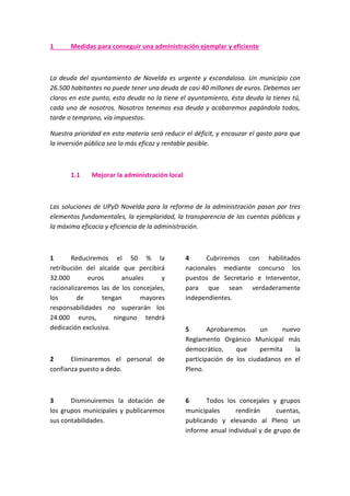 1 Medidas para conseguir una administración ejemplar y eficiente
La deuda del ayuntamiento de Novelda es urgente y escandalosa. Un municipio con
26.500 habitantes no puede tener una deuda de casi 40 millones de euros. Debemos ser
claros en este punto, esta deuda no la tiene el ayuntamiento, ésta deuda la tienes tú,
cada uno de nosotros. Nosotros tenemos esa deuda y acabaremos pagándola todos,
tarde o temprano, vía impuestos.
Nuestra prioridad en esta materia será reducir el déficit, y encauzar el gasto para que
la inversión pública sea lo más eficaz y rentable posible.
1.1 Mejorar la administración local
Las soluciones de UPyD Novelda para la reforma de la administración pasan por tres
elementos fundamentales, la ejemplaridad, la transparencia de las cuentas públicas y
la máxima eficacia y eficiencia de la administración.
1 Reduciremos el 50 % la
retribución del alcalde que percibirá
32.000 euros anuales y
racionalizaremos las de los concejales,
los de tengan mayores
responsabilidades no superarán los
24.000 euros, ninguno tendrá
dedicación exclusiva.
2 Eliminaremos el personal de
confianza puesto a dedo.
3 Disminuiremos la dotación de
los grupos municipales y publicaremos
sus contabilidades.
4 Cubriremos con habilitados
nacionales mediante concurso los
puestos de Secretario e Interventor,
para que sean verdaderamente
independientes.
5 Aprobaremos un nuevo
Reglamento Orgánico Municipal más
democrático, que permita la
participación de los ciudadanos en el
Pleno.
6 Todos los concejales y grupos
municipales rendirán cuentas,
publicando y elevando al Pleno un
informe anual individual y de grupo de
 