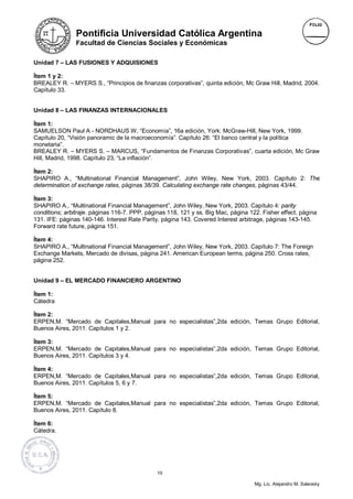 Pontificia Universidad Católica Argentina
                Facultad de Ciencias Sociales y Económicas

Unidad 7 – LAS FUSIONES Y ADQUISIONES

Ítem 1 y 2:
BREALEY R. – MYERS S., “Principios de finanzas corporativas”, quinta edición, Mc Graw Hill, Madrid, 2004.
Capítulo 33.


Unidad 8 – LAS FINANZAS INTERNACIONALES

Ítem 1:
SAMUELSON Paul A - NORDHAUS W, “Economía”, 16a edición, York: McGraw-Hill, New York, 1999.
Capítulo 20, “Visión panoramic de la macroeconomía”. Capítulo 26: “El banco central y la política
monetaria”.
BREALEY R. – MYERS S. – MARCUS, “Fundamentos de Finanzas Corporativas”, cuarta edición, Mc Graw
Hill, Madrid, 1998. Capítulo 23, “La inflación”.

Ítem 2:
SHAPIRO A., “Multinational Financial Management”, John Wiley, New York, 2003. Capítulo 2: The
determination of exchange rates, páginas 38/39. Calculating exchange rate changes, páginas 43/44.

Ítem 3:
SHAPIRO A., “Multinational Financial Management”, John Wiley, New York, 2003. Capítulo 4: parity
conditions; arbitraje. páginas 116-7. PPP, páginas 118, 121 y ss. Big Mac, página 122. Fisher effect, página
131. IFE: páginas 140-146. Interest Rate Parity, página 143. Covered Interest arbitrage, páginas 143-145.
Forward rate future, página 151.

Ítem 4:
SHAPIRO A., “Multinational Financial Management”, John Wiley, New York, 2003. Capítulo 7: The Foreign
Exchange Markets, Mercado de divisas, página 241. American European terms, página 250. Cross rates,
página 252.


Unidad 9 – EL MERCADO FINANCIERO ARGENTINO

Ítem 1:
Cátedra

Ítem 2:
ERPEN,M. “Mercado de Capitales,Manual para no especialistas”,2da edición, Temas Grupo Editorial,
Buenos Aires, 2011. Capítulos 1 y 2.

Ítem 3:
ERPEN,M. “Mercado de Capitales,Manual para no especialistas”,2da edición, Temas Grupo Editorial,
Buenos Aires, 2011. Capítulos 3 y 4.

Ítem 4:
ERPEN,M. “Mercado de Capitales,Manual para no especialistas”,2da edición, Temas Grupo Editorial,
Buenos Aires, 2011. Capítulos 5, 6 y 7.

Ítem 5:
ERPEN,M. “Mercado de Capitales,Manual para no especialistas”,2da edición, Temas Grupo Editorial,
Buenos Aires, 2011. Capítulo 8.

Ítem 6:
Cátedra.




                                               10

                                                                                    Mg. Lic. Alejandro M. Salevsky
 