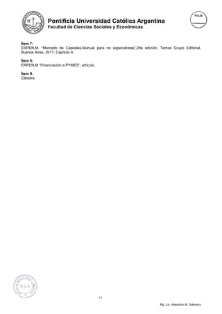 Pontificia Universidad Católica Argentina
              Facultad de Ciencias Sociales y Económicas



Ítem 7:
ERPEN,M. “Mercado de Capitales,Manual para no especialistas”,2da edición, Temas Grupo Editorial,
Buenos Aires, 2011. Capítulo 4.

Ítem 8:
ERPEN,M “Financiación a PYMES”, artículo.

Ítem 9.
Cátedra.




                                            11

                                                                          Mg. Lic. Alejandro M. Salevsky
 