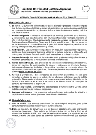 Pontificia Universidad Católica Argentina
             Facultad de Ciencias Sociales y Económicas


             METODOLOGÍA DE EVALUACIONES PARCIALES Y FINALES

Desarrollo del curso:
1. El curso. El curso está conformado por clases teóricas y prácticas, lo cual no impide
   que durante las clases teóricas se desarrollen ejercicios, ni que en las clases prácticas
   se presenten temas de teoría, debido a la fuerte interrelación entre teoría y práctica
   que tiene la materia.
2. Nivel de exigencia. La cátedra, por respeto a los alumnos, profesores y a la Facultad,
   y considerando que está trabajando con futuros profesionales y colegas, mantiene un
   alto nivel de exigencia. Es absolutamente necesario conocer y manejar los temas
   fundamentales de Matemática Financiera Aplicada y de Finanzas I. Dichos temas no
   se darán durante el curso de Finanzas II, pero podrán ser requeridos y evaluados en
   clase y en los parciales, recuperatorios y finales.
3. Participación. Los alumnos deben participar en clase, con sus preguntas y opiniones,
   por lo cual deberán preparar la misma, utilizando la guía de lecturas, la bibliografía y el
   cronograma de clases. Su participación será evaluada en la nota de concepto.
4. Grupos de trabajo: Los alumnos deberán conformar grupos de trabajo de mínimo 4 y
   máximo 6 personas para la resolución de distintas problemáticas.
5. Temas administrativos. Los profesores no se ocupan de los temas administrativos,
   como por ejemplo, la superposición de clases y exámenes en el mismo horario,
   inclusión de alumnos en las listas, o de modificar requisitos de porcentaje mínimo de
   asistencia a clases teóricas y prácticas. Para tener presente deberá estar en el curso
   durante todas las horas de clase.
6. Acceso a profesores. Los profesores se encuentran disponibles, ya sea para
   consultas o clases de apoyo a pedido de los alumnos, solicitadas con la debida
   antelación. El correo electrónico de cada profesor se encuentra disponible de forma de
   facilitar a los alumnos el acceso a los mismos en horario fuera de clase para la
   consulta de dudas sobre la asignatura.
7. Invitados especiales. El cronograma está realizado a título orientativo y podrá variar
   debido a la presencia de invitados especiales.
8. Lecturas adicionales. Los profesores indicarán lecturas adicionales de artículos o
   capítulos de libros de temas que no se desarrollarán en el curso.


B. Material de apoyo:
9. Guía de lectura. Los alumnos cuentan con una detallada guía de lectura, para poder
   consultar los temas antes de ser tratados durante el curso.
10. Diarios e internet. Es conveniente leer los diarios y acceder a sitios con información
    económica financiera. Esta materia es teórico-práctica con un fuerte foco en el
    análisis de realidad actual. En clase se comentarán temas que aparecen en los
    medios, y habrá una clase donde se comentan algunos de los cuadros que aparecen




                                        15

                                                                        Mg. Lic. Alejandro M. Salevsky
 