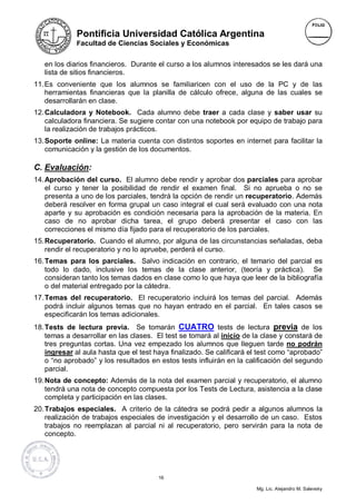 Pontificia Universidad Católica Argentina
             Facultad de Ciencias Sociales y Económicas


   en los diarios financieros. Durante el curso a los alumnos interesados se les dará una
   lista de sitios financieros.
11. Es conveniente que los alumnos se familiaricen con el uso de la PC y de las
    herramientas financieras que la planilla de cálculo ofrece, alguna de las cuales se
    desarrollarán en clase.
12. Calculadora y Notebook. Cada alumno debe traer a cada clase y saber usar su
    calculadora financiera. Se sugiere contar con una notebook por equipo de trabajo para
    la realización de trabajos prácticos.
13. Soporte online: La materia cuenta con distintos soportes en internet para facilitar la
    comunicación y la gestión de los documentos.

C. Evaluación:
14. Aprobación del curso. El alumno debe rendir y aprobar dos parciales para aprobar
    el curso y tener la posibilidad de rendir el examen final. Si no aprueba o no se
    presenta a uno de los parciales, tendrá la opción de rendir un recuperatorio. Además
    deberá resolver en forma grupal un caso integral el cual será evaluado con una nota
    aparte y su aprobación es condición necesaria para la aprobación de la materia. En
    caso de no aprobar dicha tarea, el grupo deberá presentar el caso con las
    correcciones el mismo día fijado para el recuperatorio de los parciales.
15. Recuperatorio. Cuando el alumno, por alguna de las circunstancias señaladas, deba
    rendir el recuperatorio y no lo apruebe, perderá el curso.
16. Temas para los parciales. Salvo indicación en contrario, el temario del parcial es
    todo lo dado, inclusive los temas de la clase anterior, (teoría y práctica). Se
    consideran tanto los temas dados en clase como lo que haya que leer de la bibliografía
    o del material entregado por la cátedra.
17. Temas del recuperatorio. El recuperatorio incluirá los temas del parcial. Además
    podrá incluir algunos temas que no hayan entrado en el parcial. En tales casos se
    especificarán los temas adicionales.
18. Tests de lectura previa. Se tomarán CUATRO tests de lectura previa de los
    temas a desarrollar en las clases. El test se tomará al inicio de la clase y constará de
    tres preguntas cortas. Una vez empezado los alumnos que lleguen tarde no podrán
    ingresar al aula hasta que el test haya finalizado. Se calificará el test como “aprobado”
    o “no aprobado” y los resultados en estos tests influirán en la calificación del segundo
    parcial.
19. Nota de concepto: Además de la nota del examen parcial y recuperatorio, el alumno
    tendrá una nota de concepto compuesta por los Tests de Lectura, asistencia a la clase
    completa y participación en las clases.
20. Trabajos especiales. A criterio de la cátedra se podrá pedir a algunos alumnos la
    realización de trabajos especiales de investigación y el desarrollo de un caso. Estos
    trabajos no reemplazan al parcial ni al recuperatorio, pero servirán para la nota de
    concepto.




                                        16

                                                                       Mg. Lic. Alejandro M. Salevsky
 