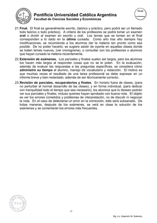 Pontificia Universidad Católica Argentina
             Facultad de Ciencias Sociales y Económicas


21. Final. El final es generalmente escrito, (teórico y práctico, pero podrá ser un llamado
    todo teórico o todo práctico). A criterio de los profesores se podrá tomar un examen
    oral o dividir al examen en escrito y oral. Los temas que se toman en el final
    corresponden a lo dado en la última cursada. Como año tras año siempre hay
    modificaciones, se recomienda a los alumnos dar la materia tan pronto como sea
    posible. De no poder hacerlo, se sugiere asistir de oyente en aquellas clases donde
    se traten temas nuevos, (ver cronograma), o consultar con los profesores o alumnos
    que hayan cursado la materia recientemente.
22. Extensión de exámenes. Los parciales y finales suelen ser largos, pero los alumnos
    los hacen más largos al responder cosas que no se le piden. En la evaluación,
    además de evaluar las respuestas a las preguntas específicas, se considera cómo
    administró su tiempo el alumno, manejo de vocabulario y redacción. El motivo es
    que muchas veces el resultado de una tarea profesional se debe expresar en un
    informe breve y bien redactado, además de ser técnicamente correcto.
23. Revisión de parciales, recuperatorios y finales. En horario fuera de clases, (para
    no perturbar el normal desarrollo de las clases), y en forma individual, (para dedicar
    con tranquilidad todo el tiempo que sea necesario), los alumnos que lo deseen podrán
    ver sus parciales y finales, incluso quienes hayan aprobado con buena nota. El objeto
    es ver los errores cometidos y problemas de interpretación, no de discutir ni negociar
    la nota. En el caso de detectarse un error en la corrección, éste será subsanado. De
    todas maneras, después de los exámenes, se verá en clase la solución de los
    exámenes y se comentarán los errores más frecuentes.




                                       17

                                                                      Mg. Lic. Alejandro M. Salevsky
 