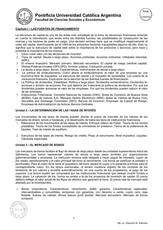 Pontificia Universidad Católica Argentina
                Facultad de Ciencias Sociales y Económicas

Capítulo I – LAS FUENTES DE FINANCIAMIENTO

La estructura de capital es una de las áreas más complejas de la toma de decisiones financieras teniendo
en cuenta la interrelación que existe entre las distintas fuentes, las posibilidades de consecución de las
mismas y los factores de poder en juego. Una decisión errónea hace que se modifique negativamente el
costo del capital, disminuyendo así el VAN de los proyectos haciendo inaceptables algunos de ello. Esto no
significa que la estructura de capital esté sobre la importancia de los productos o servicios, pero hace y
posibilita la importancia de los mismos.
 1. Cómo crear valor con las decisiones de inversión.
 2. Tipos de capital: Deuda a largo plazo. Acciones preferidas. Acciones ordinarias. Utilidades retenidas.
     ADR’s.
 3. El entorno financiero. Mercado primario. Mercado secundario. El capital de riesgo (venture capital).
     Ofertas Públicas Iniciales (OPI) (IPO). Emisión pública. Colocación privada.
 4. La deuda a largo plazo. Bonos. Características. Instrumentos de deuda a largo plazo.
 5. La política de endeudamiento. Como afecta el endeudamiento al valor de una empresa en una
     economía libre de impuestos. La estructura del capital y el impuesto de sociedades. Los costos de la
     insolvencia financiera. Explicación de la elección de las distintas fuentes de financiación.
 6. La Política de dividendos. Estabilidad. Política a largo plazo. Dividendos extraordinarios. Dividendos en
     acciones y división de acciones. Por qué debería ser irrelevante la política de dividendos. Por qué los
     dividendos pueden aumentar el valor de las empresas. Por qué los dividendos pueden reducir el valor
     de las empresas.
 7. Instituciones Financieras: Comisión Nacional de Valores (CNV), Bolsa de Comercio de Buenos Aires
     (BCBA), Caja de Valores S.A., Mercado Abierto Electrónico (MAE), Bolsa de Valores de Nueva York,
     Securities and Exchange Commision (SEC), Bancos de Inversión, Empresas de Capital de Riesgo,
     Empresas de Administración de Activos, Bancos Centrales.

Unidad 2 – LA DETERMINACIÓN DE LAS TASAS DE INTERÉS

Los movimientos de las tasas de interés pueden afectar el precio de mercado de los valores de los
mercados de dinero, bonos e hipotecas, y el desempeño de todos los tipos de instituciones financieras.
 1. Relevancia de los movimientos de las tasas de interés: Enfoque clásico de Fisher. Teoría de los fondos
    prestables. Teoría de los fondos susceptibles de concederse en préstamo. Teoría de la preferencia de
    liquidez. Tasa de interés de equilibrio.

2.   Estructura de las tasas de interés: Riesgo de crédito. Plazo al vencimiento. Nivel impositivo. Liquidez.
     Cláusulas especiales.

Unidad 3 – EL MERCADO DE BONOS

Los mercados de bonos facilitan el flujo de deuda de largo plazo desde las unidades superavitarias hacia las
deficitarias. Los bonos representan valores de deuda a largo plazo emitidas por organizaciones
gubernamentales o empresas. La institución emisora está obligada a hacer pagos de intereses, cupón de
por medio, periódicamente y el valor principal del bono al vencimiento. Los bonos se clasifican al portador o
escriturales. Para el cobro de la renta el propietario del bono separa el cupón y lo presenta al emisor para el
correspondiente cobro. En los bonos escriturales, el emisor mantiene registro de los nombres de los
tenedores de los valores y acredita automáticamente, en una cuenta de los propietarios, el pago de los
cupones. Los bonos suelen ser comprados por las instituciones financieras que desean invertir fondos a
largo plazo. La valuación de los bonos es similar a la de los proyectos de inversión de capital. El precio
debería reflejar el valor actual de los flujos de efectivo que generará el bono. El precio real de mercado está
afectado por la incertidumbre.

1.   Bonos corporativos. Características: vencimiento, bullet, garantía. Características especiales:
     intercambiables y convertibles, emisiones con garantías, con derecho a venta, cupón cero, tasa
     flotante. Índices de calidad. Bonos basura (junk bonds). Mercado secundario. Mercado de bonos
     europeos.




                                                3

                                                                                     Mg. Lic. Alejandro M. Salevsky
 