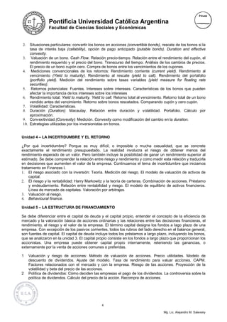 Pontificia Universidad Católica Argentina
                Facultad de Ciencias Sociales y Económicas



2.  Situaciones particulares: convertir los bonos en acciones (convertible bonds), rescate de los bonos si la
    tasa de interés baja (callability), opción de pago anticipado (putable bonds). Duration and effective
    convexity.
3. Valuación de un bono. Cash Flow. Relación precio-tiempo. Relación entre el rendimiento del cupón, el
    rendimiento requerido y el precio del bono. Transcurso del tiempo. Análisis de los cambios de precios.
    El precio de un bono cupón cero. Compra de bonos entre los vencimientos de los cupones.
4. Mediciones convencionales de los retornos: Rendimiento corriente (current yield). Rendimiento al
    vencimiento (Yield to maturity). Rendimiento al rescate (yield to call). Rendimiento del portafolio
    (portfolio yield). Medición del rendimiento sobre tasas variables (yield measure for floating rate
    securities).
5. Retornos potenciales: Fuentes. Intereses sobre intereses. Características de los bonos que pueden
    afectar la importancia de los intereses sobre los intereses
6. Rendimiento total: Yield to maturity. Yield to call. Retorno total al vencimiento. Retorno total de un bono
    vendido antes del vencimiento. Retorno sobre bonos rescatados. Comparando cupón y cero cupón.
7. Volatilidad: Características.
8. Duración (Duration): Macaulay. Relación entre duración y volatilidad. Portafolio. Cálculo por
    aproximación.
9. Convexitividad (Convexity): Medición. Convexity como modificación del cambio en la duration.
10. Estrategias utilizadas por los inversionistas en bonos.


Unidad 4 – LA INCERTIDUMBRE Y EL RETORNO

¿Por qué incertidumbre? Porque es muy difícil, o imposible o mucha casualidad, que se concrete
exactamente el rendimiento presupuestado. La realidad involucra el riesgo de obtener menos del
rendimiento esperado de un valor. Pero también incluye la posibilidad de ganar un rendimiento superior al
estimado. Se debe comprender la relación entre riesgo y rendimiento y como medir esta relación y traducirla
en decisiones que aumenten el valor de la empresa. Continuamos el tema de incertidumbre que iniciamos
tratamiento en Finanzas I.
1. El riesgo asociado con la inversión: Teoría. Medición del riesgo. El modelo de valuación de activos de
     capital.
2. El riesgo y la rentabilidad: Harry Markowitz y la teoría de carteras. Combinación de acciones. Préstamo
     y endeudamiento. Relación entre rentabilidad y riesgo. El modelo de equilibrio de activos financieros.
     Línea de mercado de capitales. Valoración por arbitrajes.
3. Valuación al riesgo.
4. Behavioural finance.

Unidad 5 – LA ESTRUCTURA DE FINANCIAMIENTO

Se debe diferenciar entre el capital de deuda y el capital propio, entender el concepto de la eficiencia de
mercado y la valoración básica de acciones ordinarias y las relaciones entre las decisiones financieras, el
rendimiento, el riesgo y el valor de la empresa. El término capital designa los fondos a lago plazo de una
empresa. Con excepción de los pasivos corrientes, todos los rubros del lado derecho en el balance general,
son fuentes de capital. El capital de deuda incluye todos los préstamos a largo plazo, incluyendo los bonos,
que se analizaron en la unidad 3. El capital propio consiste en los fondos a largo plazo que proporcionan los
accionistas. Una empresa puede obtener capital propio internamente, reteniendo las ganancias, o
externamente por la venta de acciones comunes o preferidas.

1    Valuación y riesgo de acciones: Método de valuación de acciones. Precio utilidades. Modelo de
     descuento de dividendos. Ajuste del modelo. Tasa de rendimiento para valuar acciones. CAPM.
     Factores relacionados con el mercado y con la empresa. Riesgo de las acciones. Proyección de la
     volatilidad y beta del precio de las acciones.
2    Política de dividendos: Cómo deciden las empresas el pago de los dividendos. La controversia sobre la
     política de dividendos. Cálculo del precio de la acción. Recompra de acciones.




                                               4

                                                                                    Mg. Lic. Alejandro M. Salevsky
 