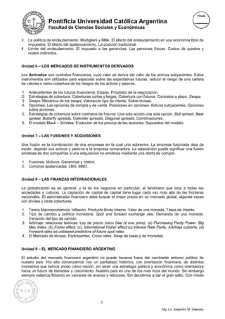 Pontificia Universidad Católica Argentina
                Facultad de Ciencias Sociales y Económicas


3    La política de endeudamiento: Modigliani y Mille. El efecto del endeudamiento en una economía libre de
     impuestos. El efecto del apalancamiento. La posición tradicional.
4    Límite del endeudamiento: El impuesto a las ganancias. Las personas físicas. Costos de quiebra y
     costos indirectos.


Unidad 6 – LOS MERCADOS DE INSTRUMENTOS DERIVADOS

Los derivados son contratos financieros, cuyo valor se deriva del valor de los activos subyacentes. Estos
instrumentos son utilizados para especular sobre las expectativas futuras, reducir el riesgo de una cartera
de valores o como cobertura de los riesgos de los activos y pasivos.

1. Antecedentes de los futuros financieros: Etapas. Propósito de la negociación.
2. Estrategias de cobertura: Coberturas cortas y largas. Cobertura con futuros. Contratos a plazo. Swaps.
3. Swaps: Mecánica de los swaps. Valoración tipo de interés. Sobre divisas.
4. Opciones: Las opciones de compra y de venta. Posiciones en opciones. Activos subyacentes. Opciones
   sobre acciones.
5. Estrategias de cobertura sobre contratos de futuros: Una sola acción una sola opción. Bull spread. Bear
   spread. Butterfly spreads. Calender spreads. Diagonal spreads. Combinaciones.
6. El modelo Black – Scholes: Evolución de los precios de las acciones. Supuestos del modelo.


Unidad 7 – LAS FUSIONES Y ADQUISIONES

Una fusión es la combinación de dos empresas en la cual una sobrevive. La empresa fusionada deja de
existir, dejando sus activos y pasivos a la empresa compradora. La adquisición puede significar una fusión
amistosa de dos compañías o una adquisición no amistosa mediante una oferta de compra.

1. Fusiones: Motivos. Ganancias y costos.
2. Compras apalancadas: LBO, MBO.


Unidad 8 – LAS FINANZAS INTERNACIONALES

La globalización es en general, y la de los negocios en particular, el fenómeno que toca a todas las
sociedades y culturas. La captación de capital de capital tiene lugar cada vez más allá de las fronteras
nacionales. El administrador financiero debe buscar el mejor precio en un mercado global, algunas veces
con divisas y otras coberturas.

1. Teoría Macroeconómica: Inflación. Producto Bruto Interno. Valor de una moneda. Tasas de Interés.
2. Tipo de cambio y política monetaria: Spot and forward exchange rate. Demanda de una moneda.
   Variación del tipo de cambio.
3. Arbitraje: relaciones teóricas: Ley de precio único (law of one price). (a) Purchasing Parity Power. Big
   Mac Index. (b) Fisher effect. (c). International Fisher effect.(c).Interest Rate Parity. Arbitraje cubierto. (d)
   Forward rates as unbiased predictors of future spot rates.
4. El Mercado de divisas. Participantes. Cross rates. Swap de tasas y de monedas.


Unidad 9 – EL MERCADO FINANCIERO ARGENTINO

El estudio del mercado financiero argentino no puede hacerse fuera del cambiante entorno político de
nuestro país. Por ello comenzamos con un pantallazo histórico, con orientación financiera, de distintos
momentos que hemos vivido como nación, sin tener una estrategia política y económica como orientadora
hacia un futuro de bienestar y crecimiento. Nuestro país es uno de los más ricos del mundo. Sin embargo
siempre estamos flotando en vaivenes de avance y retroceso. Sin decidirnos a dar el gran salto. Con miedo




                                                  5

                                                                                        Mg. Lic. Alejandro M. Salevsky
 