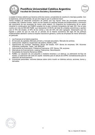 Pontificia Universidad Católica Argentina
                Facultad de Ciencias Sociales y Económicas


a aceptar la brasa caliente que tenemos entre las manos y arrojándola de nosotros lo más lejos posible. Con
la esperanza, siempre frustrada, de que otro haga lo que no podemos hacer.
Varios modelos de desarrollo productivo de países que hoy figuran entre las principales economías
mundiales (UE, Estados Unidos, Japón) se han basado en políticas exitosas de fortalecimiento y promoción
del crecimiento de sus empresas de menor porte relativo, En Argentina los fundamentos de su sector
industrial lo construyeron las PyMES surgidas de la gran corriente inmigratoria del siglo XIX. Hoy el país
cuenta con más de 650.000 PyME, que representan el 99.6% del total de unidades económicas y aportan
casi el 70% del empleo, el 50% de las ventas y más del 30% del valor agregado. Desempeño que fue
logrado a pesar de que en más de un período de la historia económica del siglo XX las políticas
implementadas atentaron contra la industria nacional en general y contra las empresas de menor dimensión
en particular.

1.   Las finanzas en la historia argentina.
2.   El mercado de capitales: Mercado primario y mercado secundario. Mercado de cambios.
3.   Instituciones: Objetivos. Supervisión del sistema. BCRA y CNV
4.   Operaciones de inversión: Depósitos, Bonos del Estado, VCP, Bonos de empresas, ON. Acciones
     ordinarias y preferidas. Tasas : call, BADLAR.
5.   Instrumentos de financiación: Préstamos financieros. VCP, Bonos, ON, acciones.
6.   Alternativas de financiamiento: Leasing. Fideicomiso. Securitización.
7.   Sociedades de Garantía Recíproca (SGR).
8.   PyMEs: La valuación de una pequeña o mediana empresa o un start-up. La estimación de flujo de
     fondos. La estimación del costo de capital. Variantes para el cálculo de CAPM. Consideraciones para la
     obtención de financiamiento.
9.   Inversiones personales: nociones básicas sobre cómo invertir en distintos activos, acciones, bonos y
     derivados.




                                               6

                                                                                  Mg. Lic. Alejandro M. Salevsky
 