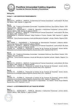 Pontificia Universidad Católica Argentina
                Facultad de Ciencias Sociales y Económicas

Bibliografía:

Unidad 1 – LAS FUENTES DE FINANCIAMIENTO

Ítem 1:
BREALEY R. – MYERS S. – MARCUS, “Fundamentos de Finanzas Corporativas”, cuarta edición, Mc Graw
Hill, Madrid, 1998. Capítulo 13, página 269.

Ítem 2:
FARINA, J.M., “Tratado de Sociedades Comerciales”, Sociedades Anónimas, Zeus Editora, Rosario, 1979.
Páginas 97/103 – 106/108.
FABOZZI F.J. – MODIGLIANI F. – FERRI M., “Mercados e Instituciones Financieras”, primera edición,
Pearson, México, 1996. Capítulo 19, páginas 416/419.
BREALEY R. – MYERS S. – MARCUS, “Fundamentos de Finanzas Corporativas”, cuarta edición, Mc Graw
Hill, Madrid, 1998. Capítulos 14/15.
DAMODARAN A., Ïnvestment Valuation”, Wiley Frontiers in Finance, Canadá, 1996. Capítulo 17, páginas
512/528.
ERPEN,M. “ Como financiar empresas a través del Mercado de Capitales”, artículo. Cátedra. Páginas 33/39.

Ítem 3:
VAN HORNE J. – WACHOWICZ J., “Fundamentos de Administración Financiera”, undécima edición,
Prentice Hall, México, 2002. Capítulo 20, páginas 546/553.
BREALEY R. – MYERS S. – MARCUS, “Fundamentos de Finanzas Corporativas”, cuarta edición, Mc Graw
Hill, Madrid, 1998. Capítulo 15: Páginas 308/328.
GIVONE H.E. – ALONSO A., “Introducción al estudio de las Finanzas de Empresas”, tercera edición,
Editorial de la Universidad Católica Argentina, Buenos Aires, 2012. Capítulo 8: Ítem 5/7; 9.

Ítem 4:
FARINA, J.M., “Tratado de Sociedades Comerciales”, Sociedades Anónimas, Zeus Editora, Rosario, 1979.
Páginas 128 y 129; 133/134.
ERPEN,M. “ Como financiar empresas a través del Mercado de Capitales”,artículo. Cátedra. Páginas 12 a
23.

Ítem 5:
BREALEY R. – MYERS S. – MARCUS, “Fundamentos de Finanzas Corporativas”, cuarta edición, Mc Graw
Hill, Madrid, 1998. Capítulo 16: Páginas 342/349.
GIVONE H.E. – ALONSO A., “Introducción al estudio de las Finanzas de Empresas”, tercera edición,
Editorial de la Universidad Católica Argentina, Buenos Aires, 2012. Capítulo 8.

Ítem 6:
GIVONE H.E. – ALONSO A., “Introducción al estudio de las Finanzas de Empresas”, tercera edición,
Editorial de la Universidad Católica Argentina, Buenos Aires, 2012. Capítulo 9.

Ítem 7:
GIVONE H.E. – ALONSO A., “Introducción al estudio de las Finanzas de Empresas”, tercera edición,
Editorial de la Universidad Católica Argentina, Buenos Aires, 2012. Capítulo 1. Páginas 37/42.
ERPEN M., “Mercado de Capitales. Manual para no especialistas”, 1ra. Edición, Temas Grupo Editorial,
Buenos Aires, 2010. Capítulos 3, 4 y 10.


Unidad 2 – LA DETERMINACIÓN DE LAS TASAS DE INTERÉS

Ítem 1:
FABOZZI F.J. – MODIGLIANI F. – FERRI M., “Mercados e Instituciones Financieras”, primera edición,
Pearson, México, 1996. Capítulo 11, página 214/224.




                                             7

                                                                                Mg. Lic. Alejandro M. Salevsky
 