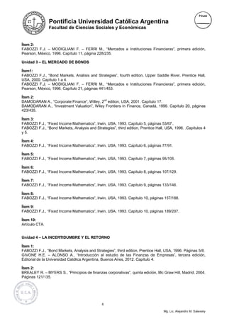 Pontificia Universidad Católica Argentina
                Facultad de Ciencias Sociales y Económicas



Ítem 2:
FABOZZI F.J. – MODIGLIANI F. – FERRI M., “Mercados e Instituciones Financieras”, primera edición,
Pearson, México, 1996. Capítulo 11, página 228/235.

Unidad 3 – EL MERCADO DE BONOS

Ítem1:
FABOZZI F.J., “Bond Markets, Análisis and Strategies”, fourth edition, Upper Saddle River, Prentice Hall,
USA, 2000. Capítulo 1 a 4.
FABOZZI F.J. – MODIGLIANI F. – FERRI M., “Mercados e Instituciones Financieras”, primera edición,
Pearson, México, 1996. Capítulo 21, páginas 441/453.

Ítem 2:
                                            nd
DAMODARAN A., “Corporate Finance”, Willey, 2 edition, USA, 2001. Capítulo 17.
DAMODARAN A., “Investment Valuation”, Wiley Frontiers in Finance, Canadá, 1996. Capítulo 20, páginas
423/435.

Ítem 3:
FABOZZI F.J., “Fixed Income Mathematics”, Irwin, USA, 1993. Capítulo 5, páginas 53/67..
FABOZZI F.J., “Bond Markets, Analysis and Strategies”, third edition, Prentice Hall, USA, 1996. .Capítulos 4
y 5.

Ítem 4:
FABOZZI F.J., “Fixed Income Mathematics”, Irwin, USA, 1993. Capítulo 6, páginas 77/91.

Ítem 5:
FABOZZI F.J., “Fixed Income Mathematics”, Irwin, USA, 1993. Capítulo 7, páginas 95/105.

Ítem 6:
FABOZZI F.J., “Fixed Income Mathematics”, Irwin, USA, 1993. Capítulo 8, páginas 107/129.

Ítem 7:
FABOZZI F.J., “Fixed Income Mathematics”, Irwin, USA, 1993. Capítulo 9, páginas 133/146.

Ítem 8:
FABOZZI F.J., “Fixed Income Mathematics”, Irwin, USA, 1993. Capítulo 10, páginas 157/188.

Ítem 9:
FABOZZI F.J., “Fixed Income Mathematics”, Irwin, USA, 1993. Capítulo 10, páginas 189/207.

Ítem 10:
Artículo CTA.


Unidad 4 – LA INCERTIDUMBRE Y EL RETORNO

Ítem 1:
FABOZZI F.J., “Bond Markets, Analysis and Strategies”, third edition, Prentice Hall, USA, 1996. Páginas 5/8.
GIVONE H.E. – ALONSO A., “Introducción al estudio de las Finanzas de Empresas”, tercera edición,
Editorial de la Universidad Católica Argentina, Buenos Aires, 2012. Capítulo 4.

Ítem 2:
BREALEY R. – MYERS S., “Principios de finanzas corporativas”, quinta edición, Mc Graw Hill, Madrid, 2004.
Páginas 121/135.




                                               8

                                                                                   Mg. Lic. Alejandro M. Salevsky
 