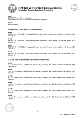 Pontificia Universidad Católica Argentina
                Facultad de Ciencias Sociales y Económicas



Ítem 3:
DOMADARAN A., Online Homepage.
<http://pages.stern.nyu.edu/~adamodar/pfiles/papers/VAR.pdf>

Ítem 4:
Artículo Catedra.


Unidad 5 – LA ESTRUCTURA DE FINANCIAMIENTO

Ítem 1:
BREALEY R. – MYERS S., “Principios de finanzas corporativas”, quinta edición, Mc Graw Hill, Madrid, 2004.
Capítulo 16.

Ítem 2:
BREALEY R. – MYERS S., “Principios de finanzas corporativas”, quinta edición, Mc Graw Hill, Madrid, 2004.
Capítulo 16.

Ítem 3:
BREALEY R. – MYERS S., “Principios de finanzas corporativas”, quinta edición, Mc Graw Hill, Madrid, 2004.
Capítulo 17.

Ítem 4:
BREALEY R. – MYERS S., “Principios de finanzas corporativas”, quinta edición, Mc Graw Hill, Madrid, 2004.
Capítulo 18.


Unidad 6 – LOS MERCADOS DE INSTRUMENTOS DERIVADOS

Ítem 1:
HULL J.: “Introducción a los Mercados de Futuros y Opciones”, 4ta. Edición, Prentice Hall, Madrid, 2002.
Capítulos 1 y 2.

Ítem 2:
HULL J.: “Introducción a los Mercados de Futuros y Opciones”, 4ta. Edición, Prentice Hall, Madrid, 2002.
Capítulo 4.

Ítem 3:
HULL J.: “Introducción a los Mercados de Futuros y Opciones”, 4ta. Edición, Prentice Hall, Madrid, 2002.
Capítulo 6.

Ítem 4:
HULL J.: “Introducción a los Mercados de Futuros y Opciones”, 4ta. Edición, Prentice Hall, Madrid, 2002.
Capítulo 7.

Ítem 5:
HULL J.: “Introducción a los Mercados de Futuros y Opciones”, 4ta. Edición, Prentice Hall, Madrid, 2002.
Capítulo 9.

Ítem 6:
HULL J.: “Introducción a los Mercados de Futuros y Opciones”, 4ta. Edición, Prentice Hall, Madrid, 2002.
Capítulo 11.




                                             9

                                                                                 Mg. Lic. Alejandro M. Salevsky
 